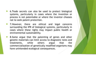  6.Trade secrets can also be used to protect biological
systems, particularly in cases where the invention or
process is not patentable or where the inventor chooses
not to seek patent protection.
 7.However, there are ethical and legal concerns
surrounding the IPR of biological systems, particularly in
cases where these rights may impact public health or
environmental sustainability.
 8.Some argue that the patenting of genes and other
genetic materials can limit access to diagnostic tests and
treatments, while others argue that the
commercialization of genetically modified organisms may
have unintended ecological consequences.
 