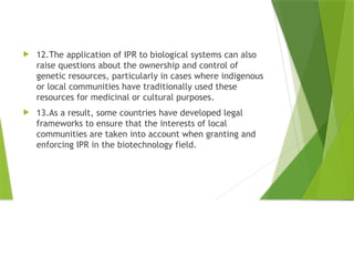  12.The application of IPR to biological systems can also
raise questions about the ownership and control of
genetic resources, particularly in cases where indigenous
or local communities have traditionally used these
resources for medicinal or cultural purposes.
 13.As a result, some countries have developed legal
frameworks to ensure that the interests of local
communities are taken into account when granting and
enforcing IPR in the biotechnology field.
 