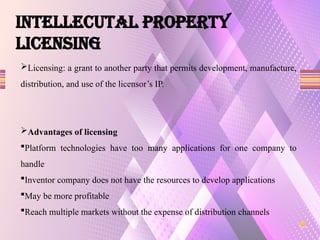 Licensing: a grant to another party that permits development, manufacture,
distribution, and use of the licensor’s IP.
Advantages of licensing
Platform technologies have too many applications for one company to
handle
Inventor company does not have the resources to develop applications
May be more profitable
Reach multiple markets without the expense of distribution channels
INTELLECUTAL PROPERTY
LICENSING
 