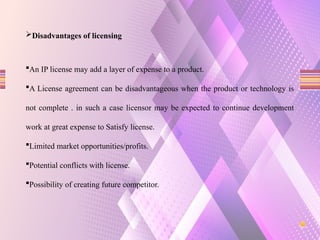 Disadvantages of licensing
An IP license may add a layer of expense to a product.
A License agreement can be disadvantageous when the product or technology is
not complete . in such a case licensor may be expected to continue development
work at great expense to Satisfy license.
Limited market opportunities/profits.
Potential conflicts with license.
Possibility of creating future competitor.
 