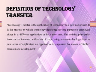Definition of TECHNOLOGY
TRANSFER
‘Technology Transfer is the application of technology to a new use or user. It
is the process by which technology developed for one purpose is employed
either in a different application or by a new user. The activity principally
involves the increased utilisation of the existing science/technology base in
new areas of application as opposed to its expansion by means of further
research and development’
 