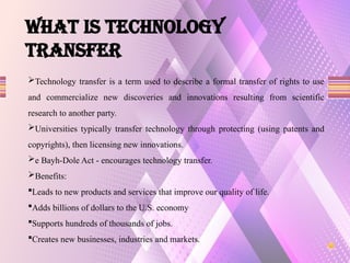 What is TECHNOLOGY
TRANSFER
Technology transfer is a term used to describe a formal transfer of rights to use
and commercialize new discoveries and innovations resulting from scientific
research to another party.
Universities typically transfer technology through protecting (using patents and
copyrights), then licensing new innovations.
e Bayh-Dole Act - encourages technology transfer.
Benefits:
Leads to new products and services that improve our quality of life.
Adds billions of dollars to the U.S. economy
Supports hundreds of thousands of jobs.
Creates new businesses, industries and markets.
 