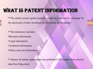 What is PATENT INFORMATION
The patent system grants property rights to inventors in exchange for
the disclosure of their invention for the benefit of the public.
The disclosure includes:
•Business information
•Legal information
•Technical information
•Policy-relevant information
Almost all patent applications are published (18 months from priority
date/first filing date)
 