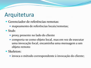 ArquiteturaGerenciador de referências remotas: mapeamento de referências locais/remotas;Stub: proxy presente no lado do clientecomporta-se como objeto local, mas em vez de executar  uma invocação local, encaminha uma mensagem a um objeto remotoSkeleton:invoca o método correspondente à invocação do cliente;