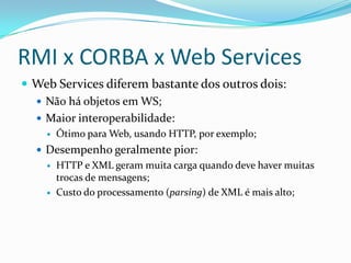 RMI x CORBA x Web ServicesWeb Services diferem bastante dos outros dois:Não há objetos em WS;Maior interoperabilidade:Ótimo para Web, usando HTTP, por exemplo;Desempenho geralmente pior:HTTP e XML geram muita carga quando deve haver muitas trocas de mensagens;Custo do processamento (parsing) de XML é mais alto;