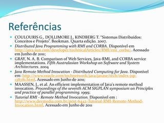 ReferênciasCOULOURIS G., DOLLIMORE J., KINDBERG T. “SistemasDistribuídos: Conceitos e Projeto”. Bookman. Quartaedição. 2007.Distributed Java Programming with RMI and CORBA. Disponívelemhttp://java.sun.com/developer/technicalArticles/RMI/rmi_corba/. AcessadoemJunho de 2011;GRAY, N. A. B. Comparison of Web Services, Java-RMI, and CORBA service implementations. Fifth Australasian Workshop on Software and System Architectures. 2004Java Remote Method Invocation - Distributed Computing for Java. Disponívelem: http://www.oracle.com/technetwork/java/javase/tech/index-jsp-138781.html. Acessado em Junho de 2011;MAASSEN, J., et al. An efficient implementation of Java's remote method invocation. Proceedings of the seventh ACM SIGPLAN symposium on Principles and practice of parallel programming. 1999;Tutorial RMI - Remote Method Invocation.Disponívelem : http://www.devmedia.com.br/post-6442-Tutorial-RMI-Remote-Method-Invocation.html. Acessado em Junho de 2011