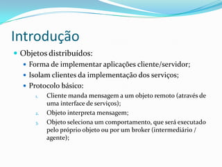 IntroduçãoObjetos distribuídos:Forma de implementar aplicações cliente/servidor;Isolam clientes da implementação dos serviços;Protocolo básico:Cliente manda mensagem a um objeto remoto (através de uma interface de serviços);Objeto interpreta mensagem;Objeto seleciona um comportamento, que será executado pelo próprio objeto ou por um broker (intermediário / agente);