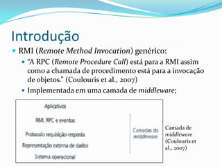 IntroduçãoRMI (Remote MethodInvocation) genérico:“A RPC (Remote Procedure Call) está para a RMI assim como a chamada de procedimento está para a invocação de objetos.” (Coulouris et al., 2007) Implementada em uma camada de middleware;Camada de middleware (Coulouris et al., 2007)