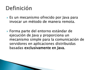  Es un mecanismo ofrecido por Java para 
invocar un método de manera remota. 
 Forma parte del entorno estándar de 
ejecución de Java y proporciona un 
mecanismo simple para la comunicación de 
servidores en aplicaciones distribuidas 
basadas exclusivamente en Java. 
 