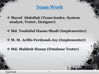 11Team Work
Team Work
 Maruf Abdullah (Team leader, System
analyst, Tester, Designer)
 Md. Touhidul Hasan Shadi (Implementer)
 M. M. Arifin Ferdoush Joy (Implementer)
 Md. Mahbub Hasan (Database Tester)
 