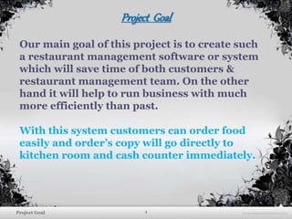 4Project Goal
Project Goal
Our main goal of this project is to create such
a restaurant management software or system
which will save time of both customers &
restaurant management team. On the other
hand it will help to run business with much
more efficiently than past.
With this system customers can order food
easily and order’s copy will go directly to
kitchen room and cash counter immediately.
 