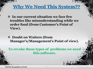 5Find the Recognition of Need
Why We Need This System??
 In our current situation we face few
troubles like misunderstanding while we
order food (from Customer’s Point of
View).
 Doubt on Waiters (from
Manager’s/Management’s Point of view).
To revoke these types of problems we need
this software.
 