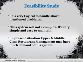 6Feasibility Study of the System
Feasibility Study
 It is very Logical to handle above
mentioned problems.
 This system will not a complex. It’s very
simple and easy to maintain.
 In present situation Upper & Middle
Class Restaurant Management may have
much demand of this system.
 