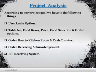 7Analysis Part
Project Analysis
According to our project goal we have to do following
things …
 User Login Option.
 Table No, Food Items, Price, Food Selection & Order
options.
 Order flow to Kitchen Room & Cash Counter .
 Order Receiving Acknowledgement.
 Bill Receiving System.
 