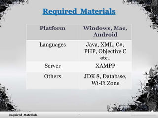 9Required Materials
Required Materials
Platform Windows, Mac,
Android
Languages Java, XML, C#,
PHP, Objective C
etc..
Server XAMPP
Others JDK 8, Database,
Wi-Fi Zone
 