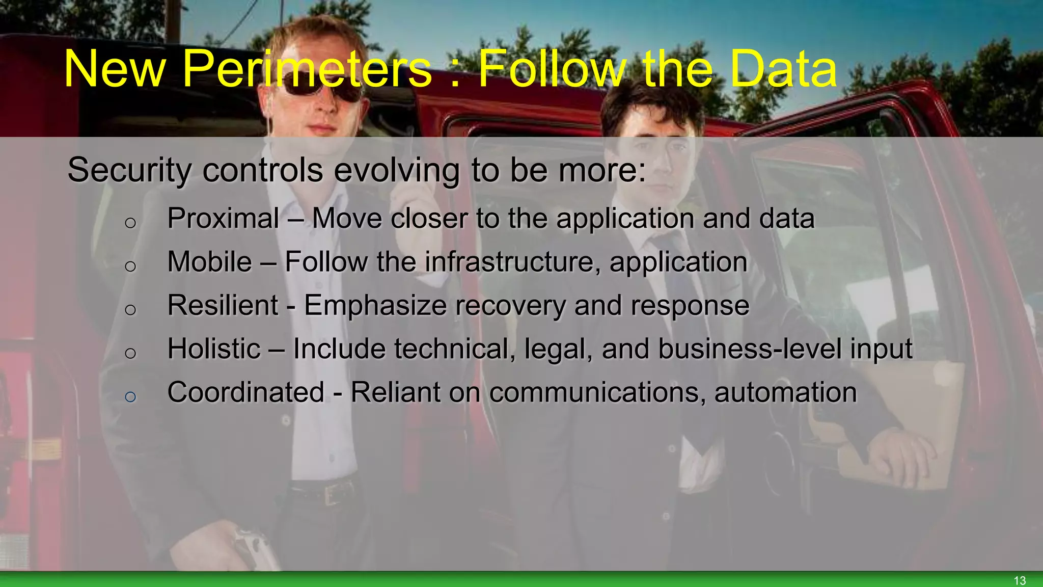 13
Security controls evolving to be more:
o Proximal – Move closer to the application and data
o Mobile – Follow the infrastructure, application
o Resilient - Emphasize recovery and response
o Holistic – Include technical, legal, and business-level input
o Coordinated - Reliant on communications, automation
New Perimeters : Follow the Data
 