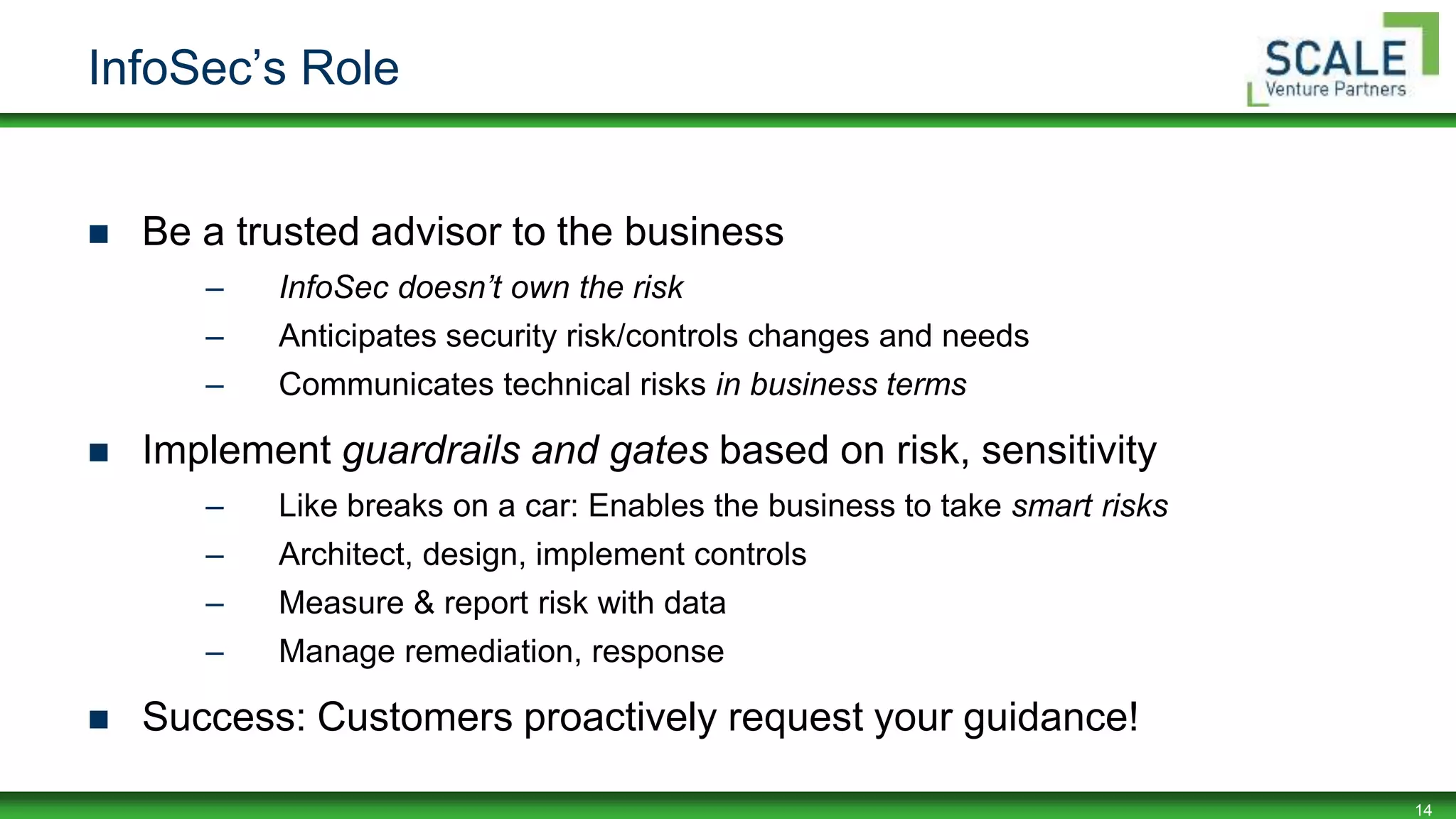 14
InfoSec’s Role
 Be a trusted advisor to the business
– InfoSec doesn’t own the risk
– Anticipates security risk/controls changes and needs
– Communicates technical risks in business terms
 Implement guardrails and gates based on risk, sensitivity
– Like breaks on a car: Enables the business to take smart risks
– Architect, design, implement controls
– Measure & report risk with data
– Manage remediation, response
 Success: Customers proactively request your guidance!
 