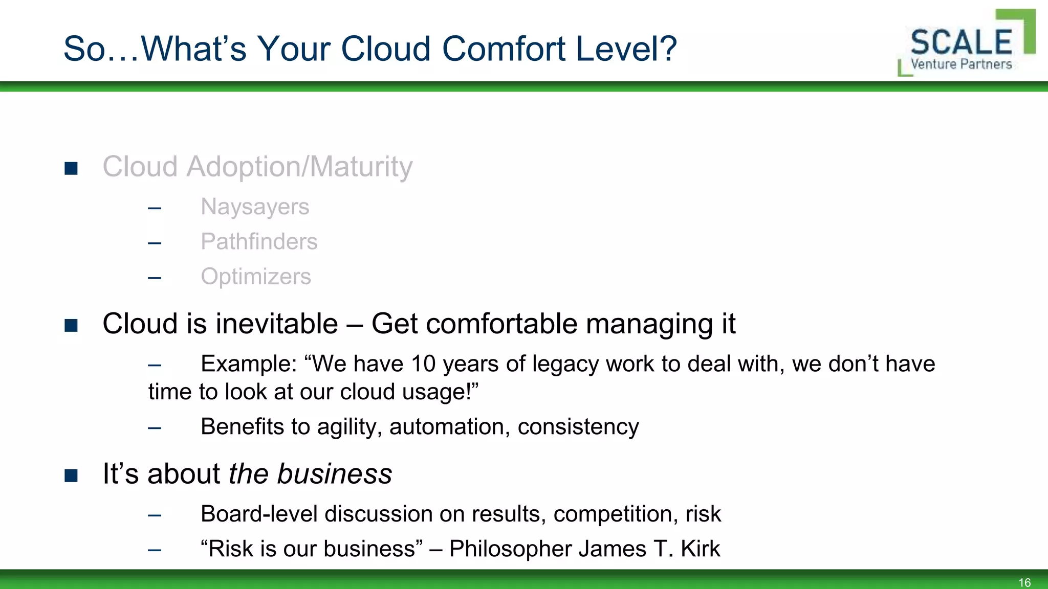 16
So…What’s Your Cloud Comfort Level?
 Cloud Adoption/Maturity
– Naysayers
– Pathfinders
– Optimizers
 Cloud is inevitable – Get comfortable managing it
– Example: “We have 10 years of legacy work to deal with, we don’t have
time to look at our cloud usage!”
– Benefits to agility, automation, consistency
 It’s about the business
– Board-level discussion on results, competition, risk
– “Risk is our business” – Philosopher James T. Kirk
 