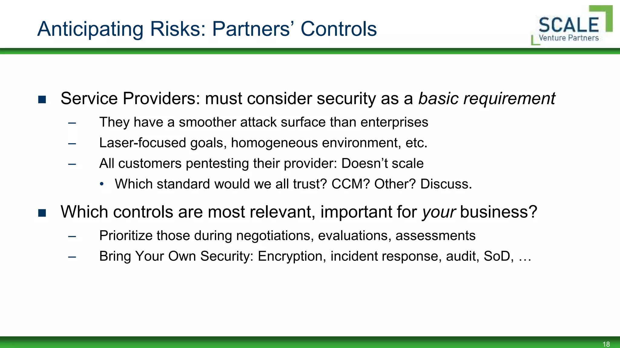 18
Anticipating Risks: Partners’ Controls
 Service Providers: must consider security as a basic requirement
– They have a smoother attack surface than enterprises
– Laser-focused goals, homogeneous environment, etc.
– All customers pentesting their provider: Doesn’t scale
• Which standard would we all trust? CCM? Other? Discuss.
 Which controls are most relevant, important for your business?
– Prioritize those during negotiations, evaluations, assessments
– Bring Your Own Security: Encryption, incident response, audit, SoD, …
 