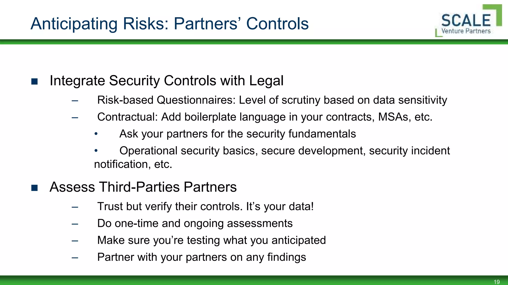 19
Anticipating Risks: Partners’ Controls
 Integrate Security Controls with Legal
– Risk-based Questionnaires: Level of scrutiny based on data sensitivity
– Contractual: Add boilerplate language in your contracts, MSAs, etc.
• Ask your partners for the security fundamentals
• Operational security basics, secure development, security incident
notification, etc.
 Assess Third-Parties Partners
– Trust but verify their controls. It’s your data!
– Do one-time and ongoing assessments
– Make sure you’re testing what you anticipated
– Partner with your partners on any findings
 