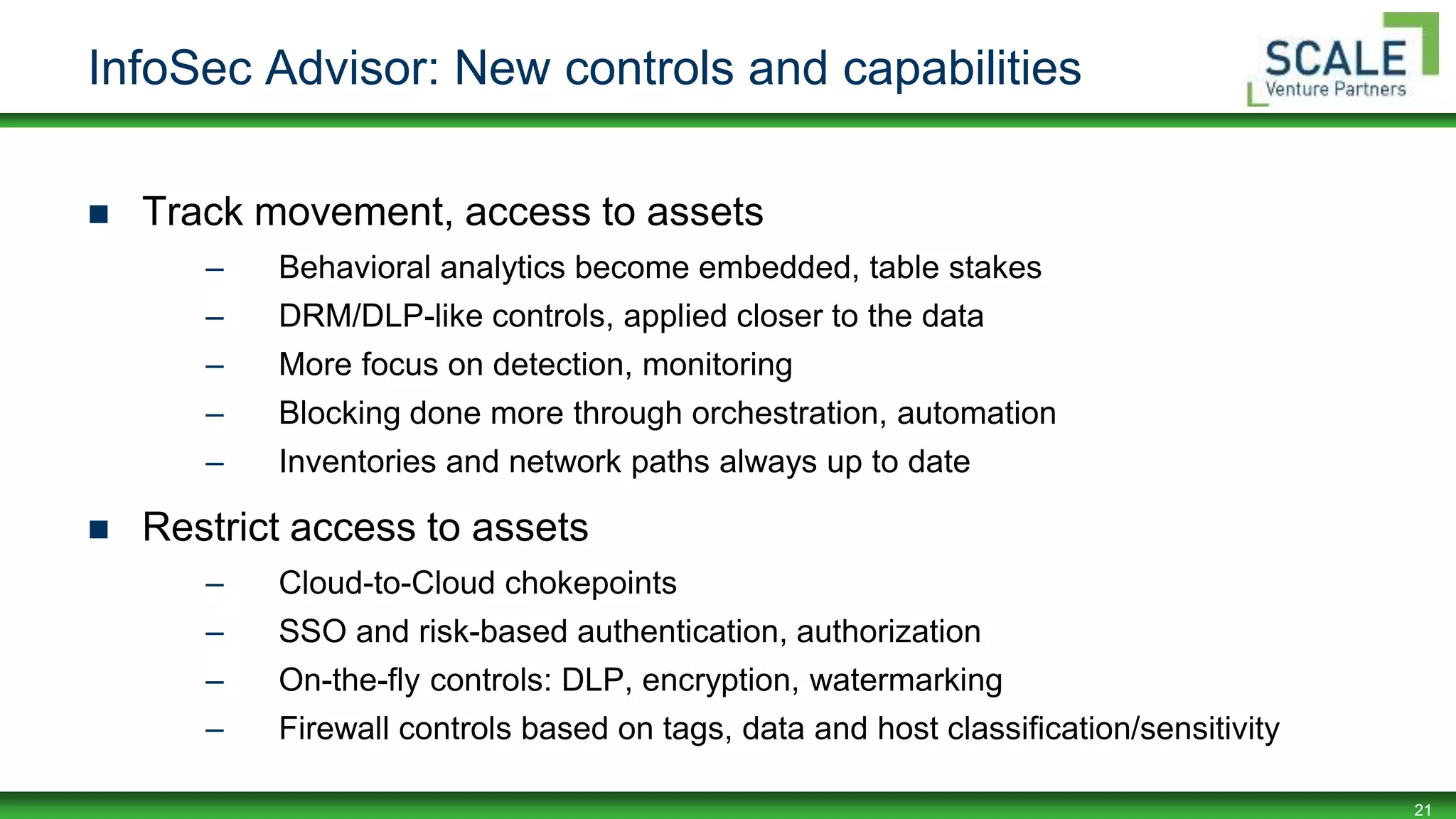 21
InfoSec Advisor: New controls and capabilities
 Track movement, access to assets
– Behavioral analytics become embedded, table stakes
– DRM/DLP-like controls, applied closer to the data
– More focus on detection, monitoring
– Blocking done more through orchestration, automation
– Inventories and network paths always up to date
 Restrict access to assets
– Cloud-to-Cloud chokepoints
– SSO and risk-based authentication, authorization
– On-the-fly controls: DLP, encryption, watermarking
– Firewall controls based on tags, data and host classification/sensitivity
 