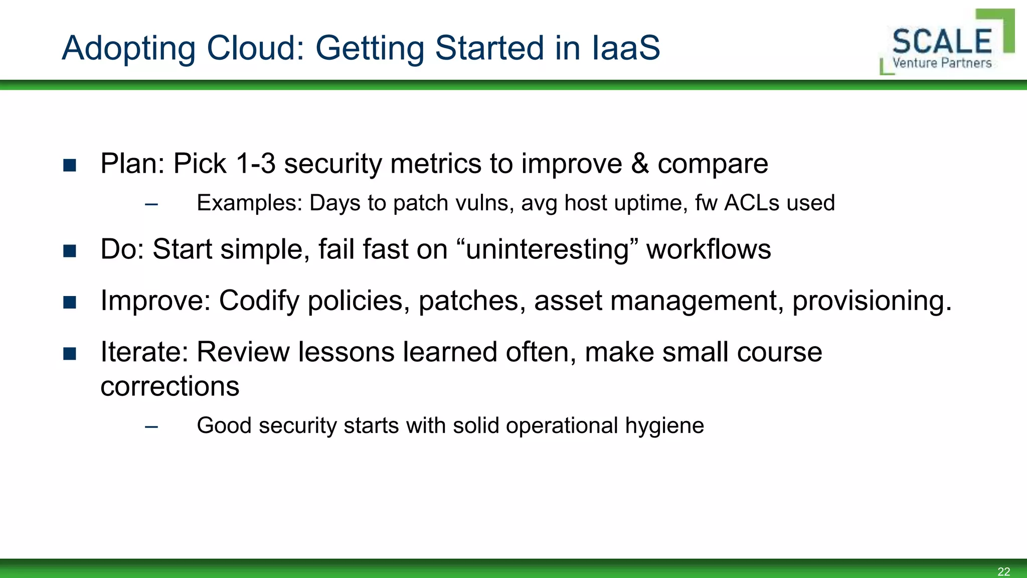 22
Adopting Cloud: Getting Started in IaaS
 Plan: Pick 1-3 security metrics to improve & compare
– Examples: Days to patch vulns, avg host uptime, fw ACLs used
 Do: Start simple, fail fast on “uninteresting” workflows
 Improve: Codify policies, patches, asset management, provisioning.
 Iterate: Review lessons learned often, make small course
corrections
– Good security starts with solid operational hygiene
 