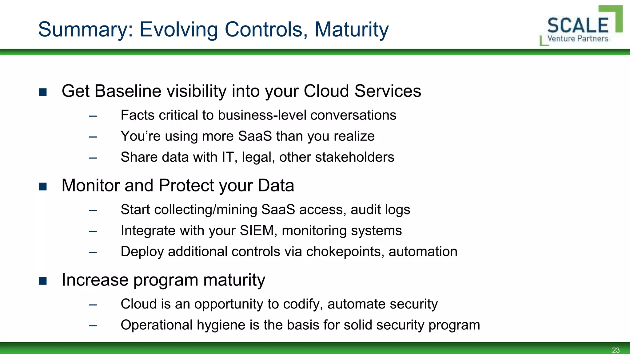 23
Summary: Evolving Controls, Maturity
 Get Baseline visibility into your Cloud Services
– Facts critical to business-level conversations
– You’re using more SaaS than you realize
– Share data with IT, legal, other stakeholders
 Monitor and Protect your Data
– Start collecting/mining SaaS access, audit logs
– Integrate with your SIEM, monitoring systems
– Deploy additional controls via chokepoints, automation
 Increase program maturity
– Cloud is an opportunity to codify, automate security
– Operational hygiene is the basis for solid security program
 