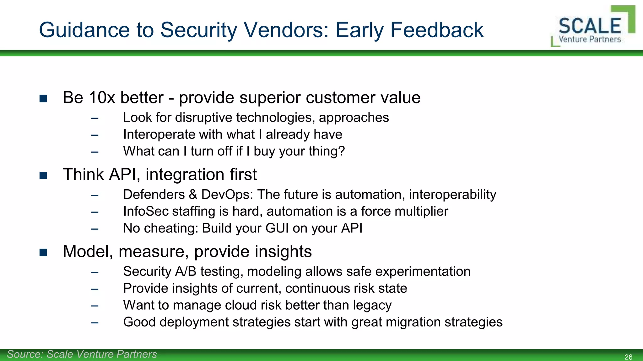 26
Guidance to Security Vendors: Early Feedback
 Be 10x better - provide superior customer value
– Look for disruptive technologies, approaches
– Interoperate with what I already have
– What can I turn off if I buy your thing?
 Think API, integration first
– Defenders & DevOps: The future is automation, interoperability
– InfoSec staffing is hard, automation is a force multiplier
– No cheating: Build your GUI on your API
 Model, measure, provide insights
– Security A/B testing, modeling allows safe experimentation
– Provide insights of current, continuous risk state
– Want to manage cloud risk better than legacy
– Good deployment strategies start with great migration strategies
Source: Scale Venture Partners
 