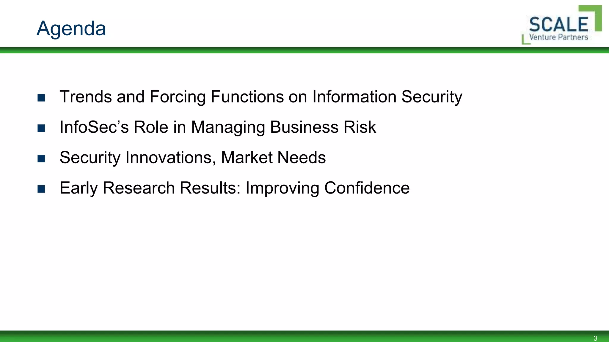 3
Agenda
 Trends and Forcing Functions on Information Security
 InfoSec’s Role in Managing Business Risk
 Security Innovations, Market Needs
 Early Research Results: Improving Confidence
 