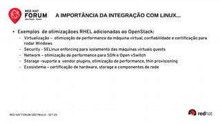 RED HAT FORUM SÃO PAULO - SET 25
● Exemplos de otimizaçãoes RHEL adicionadas ao OpenStack:
– Virtualização – otimização de performance da máquina virtual, confiabilidade e certificação para
rodar Windows
– Security - SELinux enforcing para isolamento das máquinas virtuais guests
– Network – otimização de performance para SDN e Open vSwitch
– Storage –suporte a vendor plugins, otimização de performance, thin provisioning
– Ecosistema – certificação de hardware, storage e componentes de rede
A IMPORTÂNCIA DA INTEGRAÇÃO COM LINUX...
 