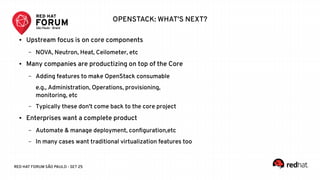 RED HAT FORUM SÃO PAULO - SET 25
OPENSTACK: WHAT'S NEXT?
● Upstream focus is on core components
– NOVA, Neutron, Heat, Ceilometer, etc
● Many companies are productizing on top of the Core
– Adding features to make OpenStack consumable
e.g., Administration, Operations, provisioning,
monitoring, etc
– Typically these don't come back to the core project
● Enterprises want a complete product
– Automate & manage deployment, configuration,etc
– In many cases want traditional virtualization features too
 