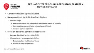 RED HAT FORUM SÃO PAULO - SET 25
RED HAT ENTERPRISE LINUX OPENSTACK PLATFORM
MOVING FORWARD
● Continued focus on OpenStack core
● Management tools for RHEL OpenStack Platform
– Deliver in stages
● Web GUI installation and configuration management (based on Foreman)
● Centralized Management Platform (based around TripleO)
● Improved upgrade capabilities
● Focus on delivering common infrastructure
– Leverage OpenStack Services within RHEV
– Allow customers to deploy a single platform
● Deploy cloud and traditional workloads
● Provide on-ramp to OpenStack
 