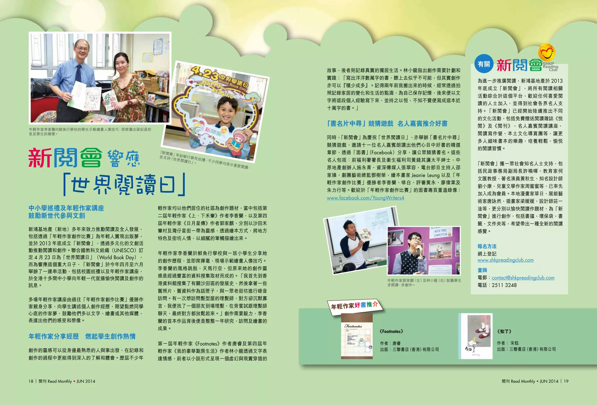 閱刊 Read Monthly • JUN 2014 1918 閱刊 Read Monthly • JUN 2014
《Footnotes》 《知了》
作者：唐睿
出版：三聯書店（香港）有限公司
作者： 宋鈺
出版：三聯書店（香港）有限公司
中小學巡禮及年輕作家講座　
鼓勵新世代參與文創
新鴻基地產（新地）多年來致力推動閱讀及全人發展，
包括透過「年輕作家創作比賽」為年輕人實現出版夢，
並於 2013 年底成立「新閱會」，透過多元化的文創活
動推動閱讀和創作。聯合國教科文組織（UNESCO）訂
定 4 月 23 日為「世界閱讀日」（World Book Day），
而為響應這個重大日子，「新閱會」於今年四月至六月
舉辦了一連串活動，包括校園巡禮以及年輕作家講座，
於全港十多間中小學向年輕一代宣揚愉快閱讀及創作的
訊息。
多場年輕作家講座由過往「年輕作家創作比賽」優勝作
家親身分享，向學生講述個人創作經歷，期望點燃同學
心底的作家夢，鼓勵他們多以文字、繪畫或其他媒體，
表達出他們的感受和想像。
年輕作家分享經歷　燃起學生創作熱情
創作的靈感可以從身邊最熟悉的人與事出發，在記錄和
創作的過程中更能得到深入的了解和體會。歷屆不少年
輕作家均以他們居住的社區為創作題材，當中包括第
二屆年輕作家《上．下禾輋》作者李香蘭，以及第四
屆年輕作家《日月星傳》作者郭家麒，分別以沙田禾
輋村及灣仔星街一帶為靈感，透過繪本方式，將地方
特色及街坊人情，以細膩的筆觸描繪出來。
年輕作家李香蘭於鮮魚行學校與一班小學生分享她
的創作歷程，並即席揮毫，現場示範繪畫人像技巧。
李香蘭的風格跳脫、天馬行空，但原來她的創作靈
感是經過豐富的資料搜集取材而成的。「我首先到香
港資料館搜集了有關沙田區的發展史，然後拿著一些
舊照片、舊資料作為話匣子，與一眾老街坊進行錄音
訪問。有一次想訪問髮型屋的理髮師，對方卻沉默寡
言，我便找了一個朋友到場理髮，在旁嘗試跟理髮師
聊天，最終對方都放鬆起來。」創作需要毅力，李香
蘭的首本作品背後便是整整一年研究、訪問及繪畫的
成果。
第一屆年輕作家《Footnotes》作者唐睿及第四屆年
輕作家《我的豪華劏房生活》作者林小龍透過文字表
達情感，前者以小說形式呈現一個虛幻與現實穿插的
「新閱會」早前舉行學校巡禮，不少同學均表示喜愛閱讀，
並支持「世界閱讀日」。
年輕作家好書推介
故事，後者則記錄真實的獨居生活。林小龍指出創作需要計劃和
實踐：「寫出洋洋數萬字的書，聽上去似乎不可能，但其實創作
亦可以『積少成多』。記得兩年前我搬出來的時候，經常透過拍
照記錄家居的變化和生活的點滴，為自己保存記憶，後來便以文
字將這段個人經驗寫下來，並持之以恒，不知不覺便寫成這本近
十萬字的書。」
「書名片中尋」競猜遊戲 名人嘉賓推介好書
同時，「新閱會」為慶祝「世界閱讀日」，亦舉辦「書名片中尋」
競猜遊戲，邀請十一位名人嘉賓朗讀出他們心目中好書的精選
章節，透過「面書」（Facebook）分享，讓公眾競猜書名。這些
名人包括：前褔利署署長及衞生褔利司黃錢其濂太平紳士、中
原地產創辦人施永青、資深傳媒人張翠容、電台節目主持人邵
家臻、劇團藝術總監鄧樹榮、繪本畫家 Jeanie Leung 以及「年
輕作家創作比賽」優勝者李香蘭、啡白、評審黃永、廖偉棠及
朱力行等。歡迎於「年輕作家創作比賽」的面書專頁重溫錄像：
www.facebook.com/YoungWriters4
「世界閱讀日」
響應
有關
為進一步推廣閱讀，新鴻基地產於 2013
年底成立「新閱會」，將所有閱讀相關
活動綜合於這個平台，歡迎任何喜愛閱
讀的人士加入，並得到社會各界名人支
持。「新閱會」已經開始陸續推出不同
的文化活動，包括免費贈送閱讀雜誌《悅
閱》及《閱刊》、名人嘉賓閱讀講座、
閱讀寫作營、本土文化導賞團等，讓更
多人細味書本的樂趣，培養輕鬆、愉悅
的閱讀習慣。
「新閱會」獲一眾社會知名人士支持，包
括民政事務局副局長許曉暉、教育家何
文匯教授、著名演員黃秋生、知名設計師
劉小康、兒童文學作家周蜜蜜等，已率先
加入成為會員。本地漫畫家草日、展能藝
術家唐詠然、插畫家梁媛媛、設計師莊一
淦等，更分別以愉快閱讀作題材，為「新
閱會」進行創作，包括書擋、環保袋、書
籤、文件夾等，希望帶出一種全新的閱讀
感覺。
報名方法
網上登記
www.shkpreadingclub.com
查詢
電郵：contact@shkpreadingclub.com
電話：2511 3248
年輕作家李香蘭向鮮魚行學校的學生示範繪畫人像技巧，即席畫出梁紀昌校
長及學生的模樣。
年輕作家郭家麒（左）及林小龍（右）鼓勵學生
多閱讀、多創作。
閱刊 Read Monthly • JUN 2014 1918 閱刊 Read Monthly • JUN 2014
 