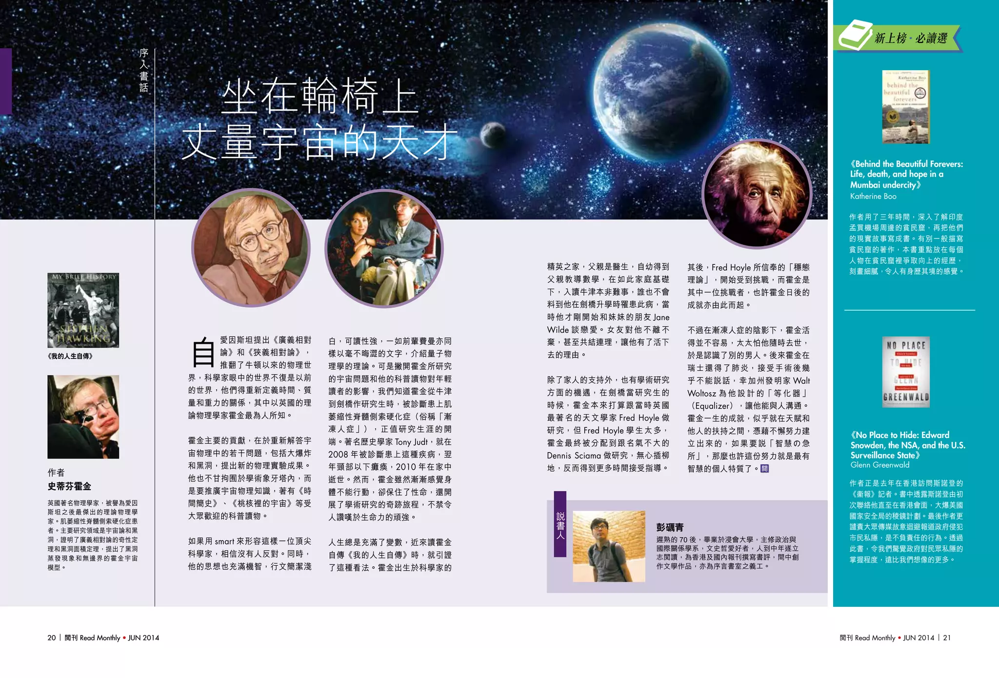 閱刊 Read Monthly • JUN 2014 2120 閱刊 Read Monthly • JUN 201420 閱刊 Read Monthly • JUN 2014
坐在輪椅上
丈量宇宙的天才
序
人
書
話
作者正是去年在香港訪問斯諾登的
《衞報》記者。書中透露斯諾登由初
次聯絡他直至在香港會面，大爆美國
國家安全局的稜鏡計劃。最後作者更
譴責大眾傳媒故意迴避報道政府侵犯
市民私隱，是不負責任的行為。透過
此書，令我們驚覺政府對民眾私隱的
掌握程度，遠比我們想像的更多。
《No Place to Hide: Edward
Snowden, the NSA, and the U.S.
Surveillance State》
Glenn Greenwald
英國著名物理學家，被譽為愛因
斯坦之後最傑出的理論物理學
家。肌萎縮性脊髓側索硬化症患
者。主要研究領域是宇宙論和黑
洞，證明了廣義相對論的奇性定
理和黑洞面積定理，提出了黑洞
蒸發現象和無邊界的霍金宇宙
模型。
作者
史蒂芬霍金
自
愛因斯坦提出《廣義相對
論》和《狹義相對論》，
推翻了牛頓以來的物理世
界，科學家眼中的世界不復是以前
的世界，他們得重新定義時間、質
量和重力的關係，其中以英國的理
論物理學家霍金最為人所知。
霍金主要的貢獻，在於重新解答宇
宙物理中的若干問題，包括大爆炸
和黑洞，提出新的物理實驗成果。
他也不甘拘囿於學術象牙塔內，而
是要推廣宇宙物理知識，著有《時
間簡史》、《桃核裡的宇宙》等受
大眾歡迎的科普讀物。
如果用 smart 來形容這樣一位頂尖
科學家，相信沒有人反對。同時，
他的思想也充滿機智，行文簡潔淺
白，可讀性強，一如前輩費曼亦同
樣以毫不晦澀的文字，介紹量子物
理學的理論。可是撇開霍金所研究
的宇宙問題和他的科普讀物對年輕
讀者的影響，我們知道霍金從牛津
到劍橋作研究生時，被診斷患上肌
萎縮性脊髓側索硬化症（俗稱「漸
凍人症」），正值研究生涯的開
端。著名歷史學家 Tony Judt，就在
2008 年被診斷患上這種疾病，翌
年頸部以下癱瘓，2010 年在家中
逝世。然而，霍金雖然漸漸感覺身
體不能行動，卻保住了性命，還開
展了學術研究的奇跡旅程，不禁令
人讚嘆於生命力的頑強。
人生總是充滿了變數，近來讀霍金
自傳《我的人生自傳》時，就引證
了這種看法。霍金出生於科學家的
精英之家，父親是醫生，自幼得到
父親教導數學，在如此家庭基礎
下，入讀牛津本非難事，誰也不會
料到他在劍橋升學時罹患此病，當
時他才剛開始和妹妹的朋友 Jane
Wilde 談戀愛。女友對他不離不
棄，甚至共結連理，讓他有了活下
去的理由。
除了家人的支持外，也有學術研究
方面的機遇，在劍橋當研究生的
時候，霍金本來打算跟當時英國
最著名的天文學家 Fred Hoyle 做
研究，但 Fred Hoyle 學生太多，
霍金最終被分配到跟名氣不大的
Dennis Sciama 做研究，無心插柳
地，反而得到更多時間接受指導。
作者用了三年時間，深入了解印度
孟買機場周邊的貧民窟，再把他們
的現實故事寫成書。有別一般描寫
貧民窟的著作，本書重點放在每個
人物在貧民窟裡爭取向上的經歷，
刻畫細膩，令人有身歷其境的感覺。
《Behind the Beautiful Forevers:
Life, death, and hope in a
Mumbai undercity》
Katherine Boo
其後，Fred Hoyle 所信奉的「穩態
理論」，開始受到挑戰，而霍金是
其中一位挑戰者，也許霍金日後的
成就亦由此而起。
不過在漸凍人症的陰影下，霍金活
得並不容易，太太怕他隨時去世，
於是認識了別的男人。後來霍金在
瑞士還得了肺炎，接受手術後幾
乎不能說話，幸加州發明家 Walt
Woltosz 為 他 設 計 的「 等 化 器 」
（Equalizer），讓他能與人溝通。
霍金一生的成就，似乎就在天賦和
他人的扶持之間，憑藉不懈努力建
立出來的，如果要說「智慧の急
所」，那麼也許這份努力就是最有
智慧的個人特質了。
新上榜•必讀選
《我的人生自傳》
彭礪青
遲熟的 70 後，畢業於浸會大學，主修政治與
國際關係學系，文史哲愛好者，人到中年遂立
志閱讀，為香港及國內報刊撰寫書評，間中創
作文學作品，亦為序言書室之義工。
說
書
人
 