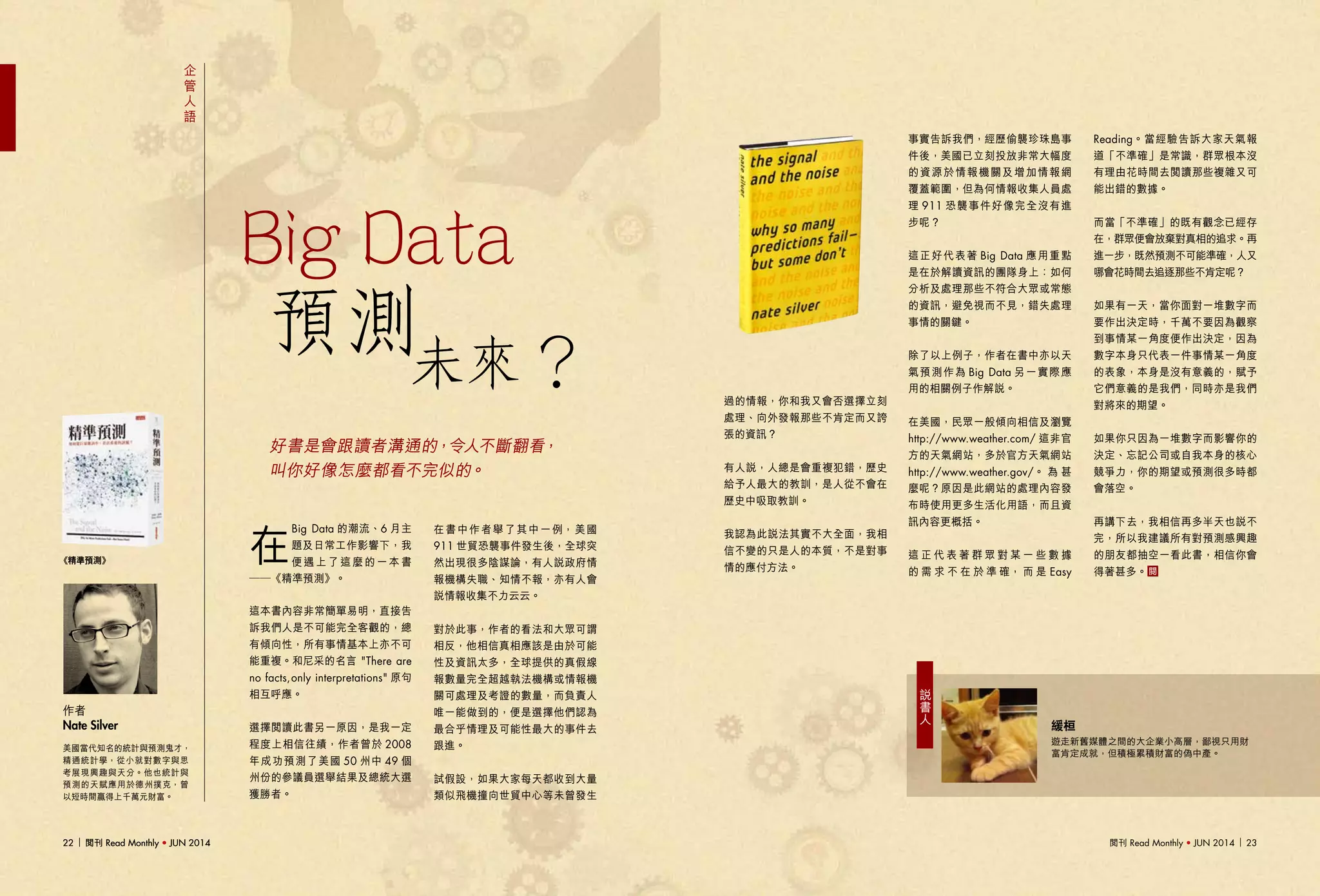 閱刊 Read Monthly • JUN 2014 2322 閱刊 Read Monthly • JUN 201422 閱刊 Read Monthly • JUN 2014
企
管
人
語
在
Big Data 的潮流、6 月主
題及日常工作影響下，我
便遇上了這麼的一本書
──《精準預測》。
這本書內容非常簡單易明，直接告
訴我們人是不可能完全客觀的，總
有傾向性，所有事情基本上亦不可
能重複。和尼采的名言 "There are
no facts,only interpretations" 原句
相互呼應。
選擇閱讀此書另一原因，是我一定
程度上相信往績，作者曾於 2008
年成功預測了美國 50 州中 49 個
州份的參議員選舉結果及總統大選
獲勝者。
美國當代知名的統計與預測鬼才，
精通統計學，從小就對數字與思
考展現興趣與天分。他也統計與
預測的天賦應用於德州撲克，曾
以短時間贏得上千萬元財富。
作者
Nate Silver
《精準預測》
好書是會跟讀者溝通的，令人不斷翻看，
叫你好像怎麼都看不完似的。
預測未來？
Big Data
在書中作者舉了其中一例，美國
911 世貿恐襲事件發生後，全球突
然出現很多陰謀論，有人說政府情
報機構失職、知情不報，亦有人會
說情報收集不力云云。
對於此事，作者的看法和大眾可謂
相反，他相信真相應該是由於可能
性及資訊太多，全球提供的真假線
報數量完全超越執法機構或情報機
關可處理及考證的數量，而負責人
唯一能做到的，便是選擇他們認為
最合乎情理及可能性最大的事件去
跟進。
試假設，如果大家每天都收到大量
類似飛機撞向世貿中心等未曾發生
過的情報，你和我又會否選擇立刻
處理、向外發報那些不肯定而又誇
張的資訊？
有人說，人總是會重複犯錯，歷史
給予人最大的教訓，是人從不會在
歷史中吸取教訓。
我認為此說法其實不大全面，我相
信不變的只是人的本質，不是對事
情的應付方法。
事實告訴我們，經歷偷襲珍珠島事
件後，美國已立刻投放非常大幅度
的資源於情報機關及增加情報網
覆蓋範圍，但為何情報收集人員處
理 911 恐襲事件好像完全沒有進
步呢？
這正好代表著 Big Data 應用重點
是在於解讀資訊的團隊身上：如何
分析及處理那些不符合大眾或常態
的資訊，避免視而不見，錯失處理
事情的關鍵。
除了以上例子，作者在書中亦以天
氣預測作為 Big Data 另一實際應
用的相關例子作解說。
在美國，民眾一般傾向相信及瀏覽
http://www.weather.com/ 這非官
方的天氣網站，多於官方天氣網站
http://www.weather.gov/。 為 甚
麼呢？原因是此網站的處理內容發
布時使用更多生活化用語，而且資
訊內容更概括。
這 正 代 表 著 群 眾 對 某 一 些 數 據
的 需 求 不 在 於 準 確， 而 是 Easy
Reading。當經驗告訴大家天氣報
道「不準確」是常識，群眾根本沒
有理由花時間去閱讀那些複雜又可
能出錯的數據。
而當「不準確」的既有觀念已經存
在，群眾便會放棄對真相的追求。再
進一步，既然預測不可能準確，人又
哪會花時間去追逐那些不肯定呢？
如果有一天，當你面對一堆數字而
要作出決定時，千萬不要因為觀察
到事情某一角度便作出決定，因為
數字本身只代表一件事情某一角度
的表象，本身是沒有意義的，賦予
它們意義的是我們，同時亦是我們
對將來的期望。
如果你只因為一堆數字而影響你的
決定、忘記公司或自我本身的核心
競爭力，你的期望或預測很多時都
會落空。
再講下去，我相信再多半天也說不
完，所以我建議所有對預測感興趣
的朋友都抽空一看此書，相信你會
得著甚多。
緩桓
遊走新舊媒體之間的大企業小高層，鄙視只用財
富肯定成就，但積極累積財富的偽中產。
說
書
人
 