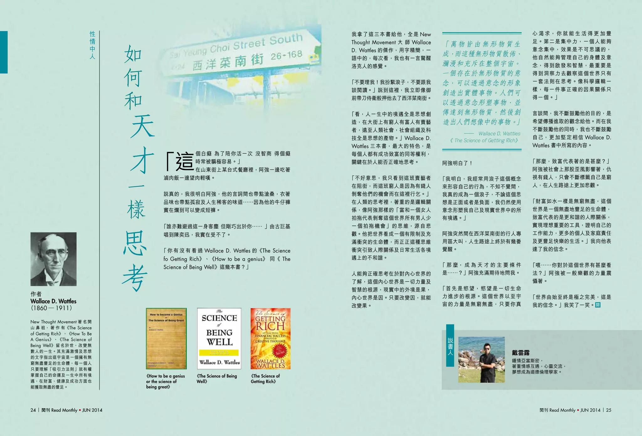 閱刊 Read Monthly • JUN 2014 2524 閱刊 Read Monthly • JUN 201424 閱刊 Read Monthly • JUN 2014
「萬物皆由無形物質生
成，而這種無形物質散佈、
瀰漫和充斥在整個宇宙。
一個存在於無形物質的意
念，可以透過意念的形象
創造出實體事物。人們可
以透過意念形塑事物，並
傳達到無形物質，然後創
造出人們想像中的事物。」
	 ── Wallace D. Wattles
	 《 The Science of Getting Rich》
阿強明白了！
「我明白，我經常用浪子這個概念
來形容自己的行為，不知不覺間，
我真的成為一個浪子，不論這個思
想是正面或者是負面，我仍然使用
意念形塑我自己及現實世界中的所
有境遇。」
阿強突然間在西洋菜南街的行人專
用區大叫，人生路途上終於有幾番
覺醒。
「 那 麼， 成 為 天 才 的 主 要 條 件
是……？」阿強充滿期待地問我。
「首先是慾望，慾望是一切生命
力進步的根源。這個世界以至宇
宙的力量是無窮無盡，只要你真
性
情
中
人
New Thought Movement 著 名 開
山 鼻 祖， 著 作 有《The Science
of Getting Rich》，《How To Be
A Genius》、《The Science of
Being Well》留名於世，改變無
數人的一生。其充滿激情及思想
的文字指出這宇宙是一個擁有無
窮無盡豐足的生命體，每一個人
只要理解「吸引力法則」就有權
掌握自己的命運及一生中所有境
遇，在財富、健康及成功方面也
能獲取無盡的豐足。
作者
Wallace D. Wattles
（1860 ─ 1911）
「這
個白癡 為了陪你活一次 沒智商 得個癡
時常被騙極容易。」
在山東街上某台式餐廳裡，阿強一邊吃著
滷肉飯一邊望肉輕嘆。
說真的，我很明白阿強，他的言詞間也帶點滄桑，衣著
品味也帶點孤寂及人生稀客的味道……因為他的牛仔褲
實在爛到可以變成短褲。
「誰亦難避過這一身客塵 但剛巧出於你…… 」由古巨基
唱到陳奕迅，我實在受不了。
「你 有 沒 有 看 過 Wallace D. Wattles 的《The Science
fo Getting Rich》、《How to be a genius》 同《 The
Science of Being Well》這幾本書？」
我拿了這三本書給他，全是 New
Thought Movement 大 師 Wallace
D. Wattles 的傑作，用字精簡，一
語中的，每次看，我也有一言驚醒
洛克人的感覺。
「不要理我！我扮緊浪子，不要跟我
談閱讀。」說到這裡，我立即像御
前帶刀侍衞般押他去了西洋菜南街。
「看，人一生中的境遇全是思想創
造，在大街上有窮人有富人有賣藝
者，遠至人類社會，社會組織及科
技全是思想的產物。」Wallace D.
Wattles 三本書，最大的特色，是
每個人都有成功致富的同等權利，
關鍵在於人能否正確地思考。
「不好意思，我只看到這班賣藝者
在阻街，而這班窮人是因為有錢人
剝奪他們的機會而在這裡行乞。」
在人類的思考裡，著重的是邏輯關
係，像阿強那樣的「當和一個女人
拍拖代表剝奪這個世界所有男人少
一個拍拖機會」的思維，源自悲
觀。他把世界看成一個有限制及充
滿衝突的生命體，而正正這種思維
衝突引致人際關係及日常生活各境
遇上的不和諧。
人能夠正確思考在於對內心世界的
了解，這個內心世界是一切力量及
智慧的根源，現實中的外境是果，
內心世界是因。只要改變因，就能
改變果。
天
才
如
何
和
一
樣
思
考
《The Science of Being
Well》
《The Science of
Getting Rich》
《How to be a genius
or the science of
being great》
戴雲露
鍾情亞當斯密，
著重情感互通，心靈交流，
夢想成為道德倫理學家。
說
書
人
心 渴 求， 你 就 能 生 活 得 更 加 豐
足。第二是集中力，一個人能夠
意念集中，效果是不可思議的，
他自然能夠管理自己的身體及意
念，得到啟發和智慧，最重要是
得到洞察力去觀察這個世界只有
一套法則在思考。像科學邏輯一
樣，每一件事正確的因果關係只
得一個。」
言談間，我不斷鼓勵他的目的，是
希望傳播進取的觀念給他。而在我
不斷鼓勵他的同時，我也不斷鼓勵
自己，更加堅定相信 Wallace D.
Wattles 書中所寫的內容。
「那麼，致富代表著的是甚麼？」
阿強被社會上那股歪風影響著，仇
視有錢人，只會不斷標籤自己是窮
人，在人生路途上更加悲觀。
「財富如水一樣是無窮無盡，這個
世界是一個無盡地豐足的生命體，
致富代表的是更和諧的人際關係，
實現理想重要的工具，證明自己的
工作能力，更多的個人及家庭責任
及更豐足快樂的生活。」我向他表
達了我的信念。
「喂……你對於這個世界有甚麼看
法？」阿強被一般樂觀的力量震
懾著。
「世界由始至終是極之完美，這是
我的信念。」我笑了一笑。
 