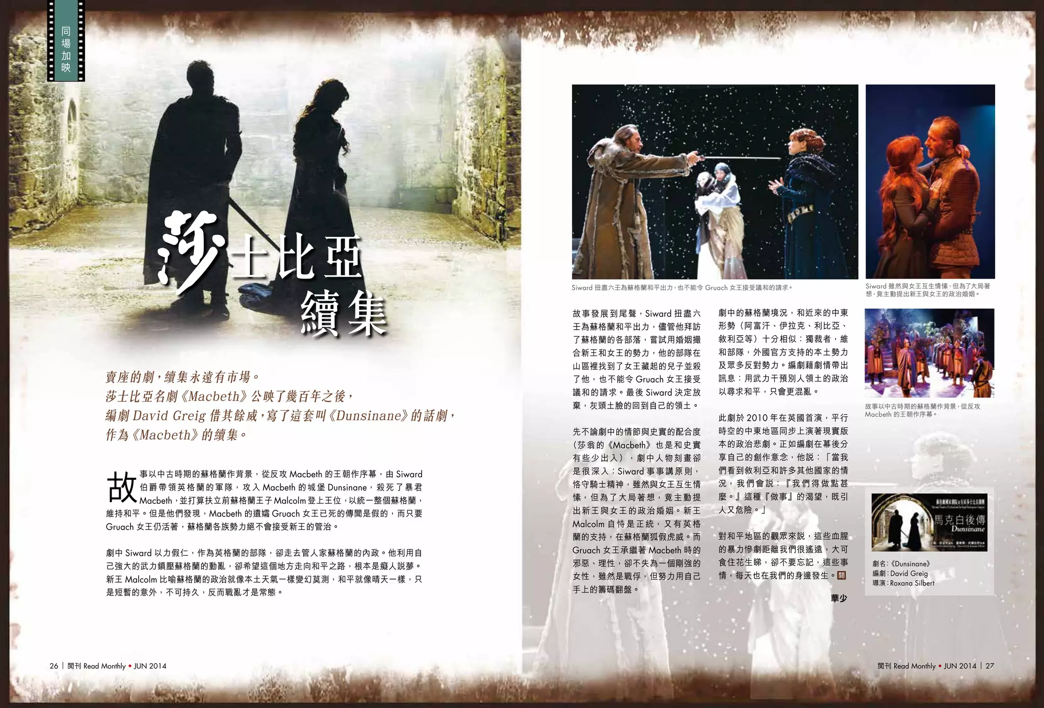 閱刊 Read Monthly • JUN 2014 2726 閱刊 Read Monthly • JUN 2014
劇名：《Dunsinane》
編劇：David Greig
導演：Roxana Silbert
同
場
加
映
賣座的劇，續集永遠有市場。
莎士比亞名劇《Macbeth》公映了幾百年之後，
編劇 David Greig 借其餘威，寫了這套叫《Dunsinane》的話劇，
作為《Macbeth》的續集。
故
事以中古時期的蘇格蘭作背景，從反攻 Macbeth 的王朝作序幕，由 Siward
伯爵帶領英格蘭的軍隊，攻入 Macbeth 的城堡 Dunsinane，殺死了暴君
Macbeth，並打算扶立前蘇格蘭王子 Malcolm 登上王位，以統一整個蘇格蘭，
維持和平。但是他們發現，Macbeth 的遺孀 Gruach 女王已死的傳聞是假的，而只要
Gruach 女王仍活著，蘇格蘭各族勢力絕不會接受新王的管治。
劇中 Siward 以力假仁，作為英格蘭的部隊，卻走去管人家蘇格蘭的內政。他利用自
己強大的武力鎮壓蘇格蘭的動亂，卻希望這個地方走向和平之路，根本是癡人說夢。
新王 Malcolm 比喻蘇格蘭的政治就像本土天氣一樣變幻莫測，和平就像晴天一樣，只
是短暫的意外，不可持久，反而戰亂才是常態。
故事發展到尾聲，Siward 扭盡六
壬為蘇格蘭和平出力，儘管他拜訪
了蘇格蘭的各部落，嘗試用婚姻撮
合新王和女王的勢力，他的部隊在
山區裡找到了女王藏起的兒子並殺
了他，也不能令 Gruach 女王接受
議和的請求。最後 Siward 決定放
棄，灰頭土臉的回到自己的領土。
先不論劇中的情節與史實的配合度
（莎翁的《Macbeth》也是和史實
有些少出入），劇中人物刻畫卻
是很深入：Siward 事事講原則，
恪守騎士精神，雖然與女王互生情
愫，但為了大局著想，竟主動提
出新王與女王的政治婚姻。新王
Malcolm 自恃是正統，又有英格
蘭的支持，在蘇格蘭狐假虎威。而
Gruach 女王承繼著 Macbeth 時的
邪惡、理性，卻不失為一個剛強的
女性，雖然是戰俘，但努力用自己
手上的籌碼翻盤。
劇中的蘇格蘭境況，和近來的中東
形勢（阿富汗、伊拉克、利比亞、
敘利亞等）十分相似：獨裁者，維
和部隊，外國官方支持的本土勢力
及眾多反對勢力。編劇藉劇情帶出
訊息：用武力干預別人領土的政治
以尋求和平，只會更混亂。
此劇於 2010 年在英國首演，平行
時空的中東地區同步上演著現實版
本的政治悲劇。正如編劇在幕後分
享自己的創作意念，他說：「當我
們看到敘利亞和許多其他國家的情
況，我們會說：『我們得做點甚
麼。』這種『做事』的渴望，既引
人又危險。」
對和平地區的觀眾來說，這些血腥
的暴力慘劇距離我們很遙遠，大可
食住花生睇，卻不要忘記，這些事
情，每天也在我們的身邊發生。
士比亞
續集
莎
故事以中古時期的蘇格蘭作背景，從反攻
Macbeth 的王朝作序幕。
Siward 雖然與女王互生情愫，但為了大局著
想，竟主動提出新王與女王的政治婚姻。
Siward 扭盡六壬為蘇格蘭和平出力，也不能令 Gruach 女王接受議和的請求。
華少
 