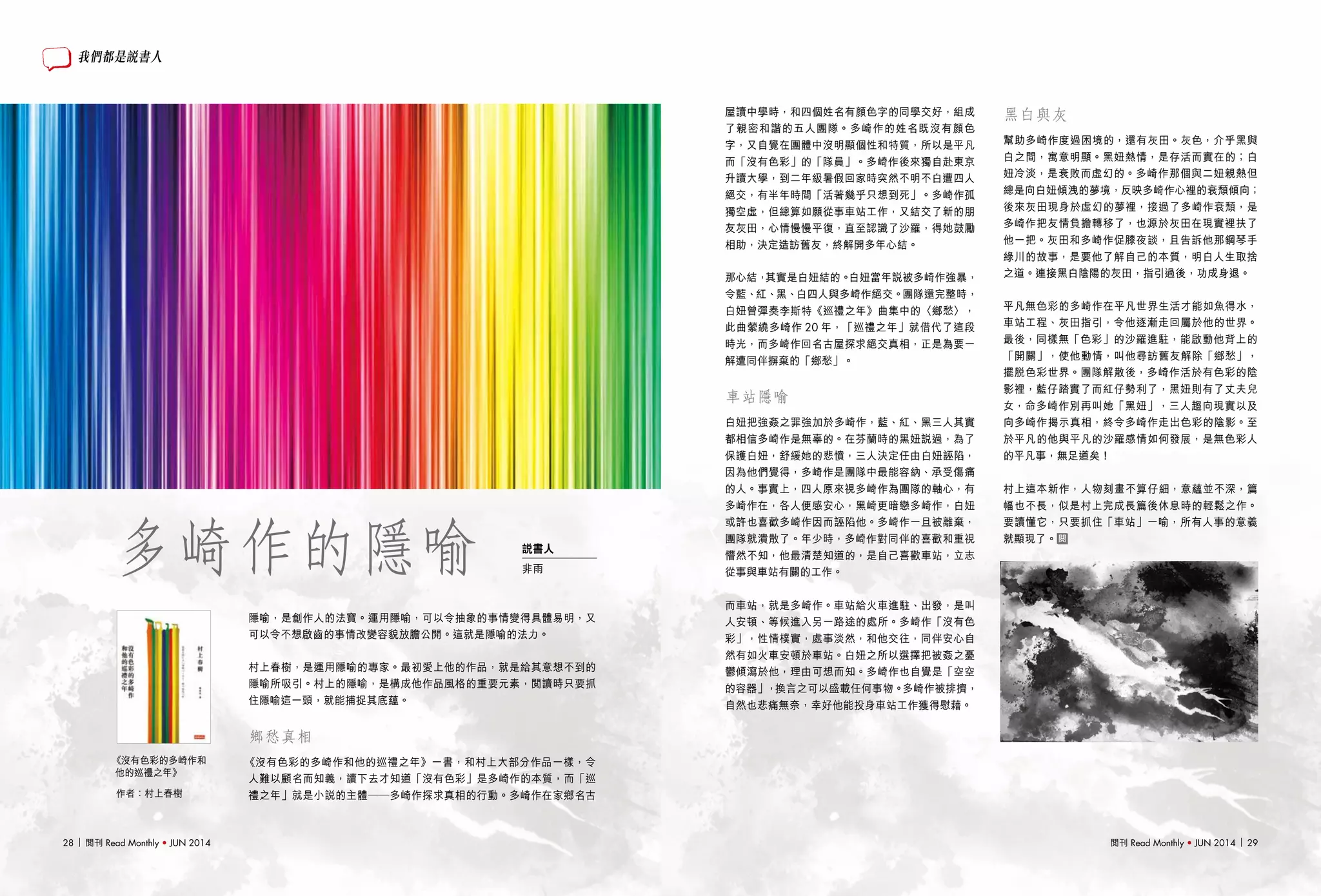 閱刊 Read Monthly • JUN 2014 2928 閱刊 Read Monthly • JUN 2014
隱喻，是創作人的法寶。運用隱喻，可以令抽象的事情變得具體易明，又
可以令不想啟齒的事情改變容貌放膽公開。這就是隱喻的法力。
村上春樹，是運用隱喻的專家。最初愛上他的作品，就是給其意想不到的
隱喻所吸引。村上的隱喻，是構成他作品風格的重要元素，閱讀時只要抓
住隱喻這一頭，就能捕捉其底蘊。
　　
鄉愁真相
《沒有色彩的多崎作和他的巡禮之年》一書，和村上大部分作品一樣，令
人難以顧名而知義，讀下去才知道「沒有色彩」是多崎作的本質，而「巡
禮之年」就是小說的主體——多崎作探求真相的行動。多崎作在家鄉名古
屋讀中學時，和四個姓名有顏色字的同學交好，組成
了親密和諧的五人團隊。多崎作的姓名既沒有顏色
字，又自覺在團體中沒明顯個性和特質，所以是平凡
而「沒有色彩」的「隊員」。多崎作後來獨自赴東京
升讀大學，到二年級暑假回家時突然不明不白遭四人
絕交，有半年時間「活著幾乎只想到死」。多崎作孤
獨空虛，但總算如願從事車站工作，又結交了新的朋
友灰田，心情慢慢平復，直至認識了沙羅，得她鼓勵
相助，決定造訪舊友，終解開多年心結。
那心結，其實是白妞結的。白妞當年說被多崎作強暴，
令藍、紅、黑、白四人與多崎作絕交。團隊還完整時，
白妞曾彈奏李斯特《巡禮之年》曲集中的〈鄉愁〉，
此曲縈繞多崎作 20 年，「巡禮之年」就借代了這段
時光，而多崎作回名古屋探求絕交真相，正是為要一
解遭同伴摒棄的「鄉愁」。
車站隱喻
白妞把強姦之罪強加於多崎作，藍、紅、黑三人其實
都相信多崎作是無辜的。在芬蘭時的黑妞說過，為了
保護白妞，舒緩她的悲憤，三人決定任由白妞誣陷，
因為他們覺得，多崎作是團隊中最能容納、承受傷痛
的人。事實上，四人原來視多崎作為團隊的軸心，有
多崎作在，各人便感安心，黑崎更暗戀多崎作，白妞
或許也喜歡多崎作因而誣陷他。多崎作一旦被離棄，
團隊就潰散了。年少時，多崎作對同伴的喜歡和重視
懵然不知，他最清楚知道的，是自己喜歡車站，立志
從事與車站有關的工作。
而車站，就是多崎作。車站給火車進駐、出發，是叫
人安頓、等候進入另一路途的處所。多崎作「沒有色
彩」，性情樸實，處事淡然，和他交往，同伴安心自
然有如火車安頓於車站。白妞之所以選擇把被姦之憂
鬱傾瀉於他，理由可想而知。多崎作也自覺是「空空
的容器」，換言之可以盛載任何事物。多崎作被排擠，
自然也悲痛無奈，幸好他能投身車站工作獲得慰藉。
我們都是說書人
多崎作的隱喻
黑白與灰
幫助多崎作度過困境的，還有灰田。灰色，介乎黑與
白之間，寓意明顯。黑妞熱情，是存活而實在的；白
妞冷淡，是衰敗而虛幻的。多崎作那個與二妞親熱但
總是向白妞傾洩的夢境，反映多崎作心裡的衰頹傾向；
後來灰田現身於虛幻的夢裡，接過了多崎作衰頹，是
多崎作把友情負擔轉移了，也源於灰田在現實裡扶了
他一把。灰田和多崎作促膝夜談，且告訴他那鋼琴手
綠川的故事，是要他了解自己的本質，明白人生取捨
之道。連接黑白陰陽的灰田，指引過後，功成身退。
平凡無色彩的多崎作在平凡世界生活才能如魚得水，
車站工程、灰田指引，令他逐漸走回屬於他的世界。
最後，同樣無「色彩」的沙羅進駐，能啟動他背上的
「開關」，使他動情，叫他尋訪舊友解除「鄉愁」，
擺脫色彩世界。團隊解散後，多崎作活於有色彩的陰
影裡，藍仔踏實了而紅仔勢利了，黑妞則有了丈夫兒
女，命多崎作別再叫她「黑妞」，三人趨向現實以及
向多崎作揭示真相，終令多崎作走出色彩的陰影。至
於平凡的他與平凡的沙羅感情如何發展，是無色彩人
的平凡事，無足道矣！
村上這本新作，人物刻畫不算仔細，意蘊並不深，篇
幅也不長，似是村上完成長篇後休息時的輕鬆之作。
要讀懂它，只要抓住「車站」一喻，所有人事的意義
就顯現了。
作者：村上春樹
《沒有色彩的多崎作和
他的巡禮之年》
說書人
非雨
 