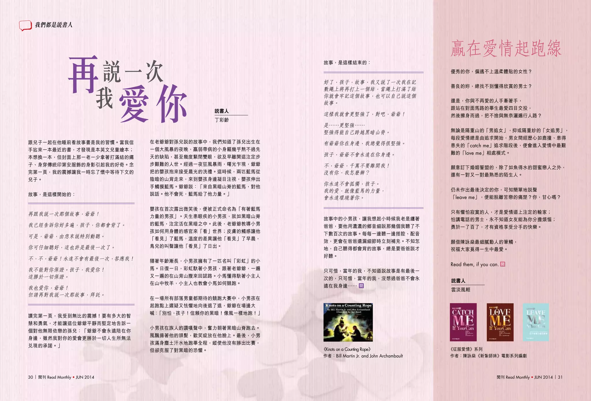 閱刊 Read Monthly • JUN 2014 3130 閱刊 Read Monthly • JUN 2014
贏在愛情起跑線
跟兒子一起在他睡前看故事書是我的習慣。當我信
手拈來一本最近的書，才發現是本英文兒童繪本；
本想換一本，但封面上那一老一少拿著打滿結的繩
子、身穿傳統印第安服飾的身影引起我的好奇。念
完第一頁，我的震撼讓我一時忘了懷中等待下文的
兒子。
故事，是這樣開始的：
再跟我說一次那個故事，爺爺！
我已經告訴你好多遍，孩子，你都會背了。
可是，爺爺，由您來說特別動聽。
你可仔細聽好，這也許是最後一次了。
不，不，爺爺！永遠不會有最後一次，答應我！
我不能對你保證。孩子，我愛你！
這勝於一切保證。
我也愛你，爺爺！
但請再對我說一次那故事，拜託。
讀完第一頁，我受到無比的震撼！要有多大的智
慧和勇氣，才能讓這位爺爺平靜而堅定地告訴一
個對他無限依戀的孫兒：「爺爺不會永遠陪在你
身邊，雖然我對你的愛會更勝於一切人生所無法
兌現的承諾。」
在老爺爺對孫兒說的故事中，我們知道了孫兒出生在
一個大風暴的夜晚，羸弱帶病的小身軀幾乎熬不過先
天的缺陷，甚至幾度緊閉雙眼，欲及早離開這注定步
步艱難的人世。經過一夜狂風暴雨，曙光乍現，爺爺
把的嬰孩抱來接受晨光的洗禮。這時候，兩匹藍馬從
陰暗的山背走來，來到嬰孩身邊凝目注視，嬰孩伸出
手觸摸藍馬。爺爺說：「來自黑暗山脊的藍馬，對他
說話。他不會死，藍馬給了他力量。」
嬰孩在首次露出微笑後，便被正式命名為「有著藍馬
力量的男孩」。天生患眼疾的小男孩，就如黑暗山脊
的藍馬，注定活在黑暗之中。此後，老爺爺教導小男
孩如何用身體的感官來「看」世界；皮膚的觸感讓他
「看見」了藍馬，溫度的差異讓他「看見」了早晨，
鳥兒的叫聲讓他「看見」了日出。
隨著年齡漸長，小男孩擁有了一匹名叫「彩虹」的小
馬。日復一日，彩虹馱著小男孩，跟著老爺爺，一遍
又一遍的在山背山腹來回認路。小馬懂得馱著小主人
在山中牧羊，小主人也教會小馬如何競跑。
在一場所有部落男童都期待的競跑大賽中，小男孩在
起跑點上遲疑又怯懼地向後退了退，爺爺在場邊大
喊：「別怕，孩子！信賴你的黑暗！像風一樣地跑！」
小男孩在族人的讚嘆聲中，奮力朝著黑暗山脊跑去。
風飄揚著他的頭髮，歡笑綻放在他臉上。最後，小男
孩滿身塵土汗水地跑畢全程，縱使他沒有勝出比賽，
但卻克服了對黑暗的恐懼。
故事，是這樣結束的：
好了，孩子，故事，我又說了一次我在記
數繩上將再打上一個結，當繩上打滿了結
你就會牢記這個故事，也可以自己說這個
故事。
這樣我就會更堅強了，對吧，爺爺！
是……更堅強……
堅強得能自己跨越黑暗山脊。
有爺爺你在身邊，我總覺得很堅強。
孩子，爺爺不會永遠在你身邊。
不，爺爺，千萬不要離開我！
沒有你，我怎麼辦？
你永遠不會孤獨，孩子。
我的愛，就像藍馬的力量，
會永遠環繞著你。
故事中的小男孩，讓我想起小時候我老是纏著
爸爸，要他用濃濃的鄉音細說那幾個我聽了不
下數百次的故事。每每一邊聽一邊搭腔、配音
效，更會在爸爸遺漏細節時立刻補充。不知怎
地，自己聽得都會背的故事，總是要爸爸說才
好聽。
只可惜，當年的我，不知道說故事是有最後一
次的，只可惜，當年的我，沒想過爸爸不會永
遠在我身邊……
優秀的你，偏遇不上溫柔體貼的女性？
善良的妳，總找不到懂得欣賞的男士？
還是，你與不再愛的人手牽著手，
跟站在對面馬路的畢生最愛四目交投，
然後擦身而過，把不捨與無奈灑遍行人路？
無論是隔重山的「男追女」，抑或隔重紗的「女追男」，
每段愛情總是由追求開始，男女間經歷心如鹿撞、患得
患失的「catch me」追求階段後，便會進入愛情中最艱
難的「love me」相處模式。
願意訂下婚姻誓盟的，除了如魚得水的甜蜜戀人之外，
還有一對又一對最熟悉的陌生人。
仍未作出最後決定的你，可知簡單地說聲
「leave me」，便能脫離苦戀的痛楚？你，甘心嗎？
只有懼怕寂寞的人，才是愛情道上注定的輸家；
怕講電話的男士，永不知道女友能為你分擔煩惱；
勇於一了百了，才有資格享受分手的快樂。
願借陳詠燊最細膩動人的筆觸，
祝福大家覓得一生中最愛。
Read them, if you can.
再說一次
我
愛你 說書人
丁彩齡
說書人
雲淡風輕
我們都是說書人
作者：陳詠燊《新紮師妹》電影系列編劇作者：Bill Martin Jr. and John Archambault
《征服愛情》系列《Knots on a Counting Rope》
 