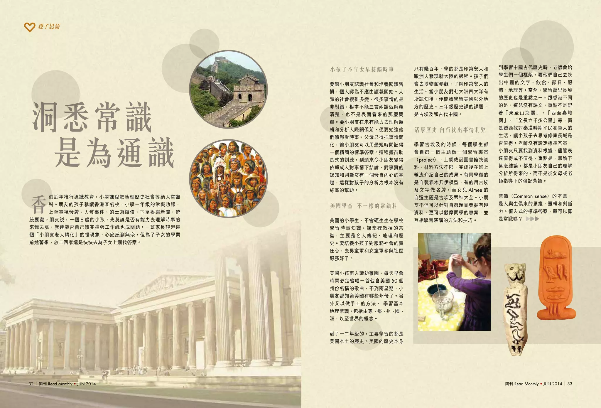 閱刊 Read Monthly • JUN 2014 3332 閱刊 Read Monthly • JUN 2014
洞悉常識
是為通識
小孩子不宜太早接觸時事
要讓小朋友認識社會和培養閱讀習
慣，個人認為不應由讀報開始。人
類的社會複雜多變，很多事情的是
非對錯，根本不能三言兩語就解釋
清楚，也不是表面看來的那麼簡
單。要小朋友在未有能力去理解邏
輯和分析人際關係前，便要勉強他
們讀報看時事，父母只得把事情簡
化，讓小朋友可以用最短時間記得
一個精簡的標準答案。這種揠苗助
長式的訓練，到頭來令小朋友變得
依賴成人對事情下結論，對事實的
認知和判斷沒有一個發自內心的基
礎，這樣對孩子的分析力根本沒有
絲毫的幫助。
美國學童 不一樣的常識科
美國的小學生，不會硬生生在學校
學習時事知識，課堂裡教授的常
識，主要是名人傳記、地理和歷
史。要培養小孩子對服務社會的責
任心，去男童軍和女童軍參與社區
服務好了。
美國小孩甫入讀幼稚園，每天早會
時間必定會唱一首包含美國 50 個
州份名稱的歌曲，不到兩星期，小
朋友都知道美國有哪些州份了。另
外又以做手工的方法， 學習基本
地理常識，包括由家、郡、州、國、
洲，以至世界的概念。
到了一二年級的，主要學習的都是
美國本土的歷史。美國的歷史本身
只有幾百年，學的都是印第安人和
歐洲人發現新大陸的過程。孩子們
會去博物館參觀，了解印第安人的
生活。當小朋友對七大洲四大洋有
所認知後，便開始學習美國以外地
方的歷史。三年級歷史課的課題，
是古埃及和古代中國。
活學歷史 自行找出事情利弊
學習古埃及的時候，每個學生都
會自選一個主題做一個學習專案
（project），上網或到圖書館找資
料，材料方法不限，完成後在班上
輪流介紹自己的成果。有同學做的
是自製貓木乃伊模型，有的用古埃
及文字做名牌，而女兒 Aimee 的
自選主題是古埃及眾神大全。小朋
友不但可以針對自選題目發掘有趣
資料，更可以觀摩同學的專案，並
互相學習演講的方法和技巧。
到學習中國古代歷史時，老師會給
學生們一個框架，要他們自己去找
出中國的文字、飲食、節日、服
飾、地理等。當然，學習萬里長城
的歷史也是重點之一。跟香港不同
的是，這兒沒有課文，重點不是記
著「東至山海關」，「西至嘉峪
關」，「全長六千多公里」等，而
是透過探討秦漢時期平民和軍人的
生活，讓小孩子去思考修築長城是
否值得。老師沒有設定標準答案，
小朋友只要找到資料根據，儘管表
達值得或不值得，重點是，無論下
甚麼結論，都是小朋友自己的理解
分析所得來的，而不是從父母或老
師指導下的強記背誦。
常識（Common sense）的本意，
是人與生俱來的思維、邏輯和判斷
力。植入式的標準答案，還可以算
是常識嗎？
香
港近年推行通識教育，小學課程把地理歷史社會等納入常識
科。朋友的孩子就讀香港某名校，小學一年級的常識功課，
上至電視發牌、人質事件、的士落旗價，下至娛樂新聞，統
統要識。朋友說，一個 6 歲的小孩，先莫論是否有能力去理解時事的
來龍去脈，就連能否自己讀完這張工作紙也成問題。一班家長談起這
個「小朋友老人精化」的怪現象，心底感到無奈，但為了子女的學業
前途著想，放工回家還是快快去為子女上網找答案。
親子思語
 