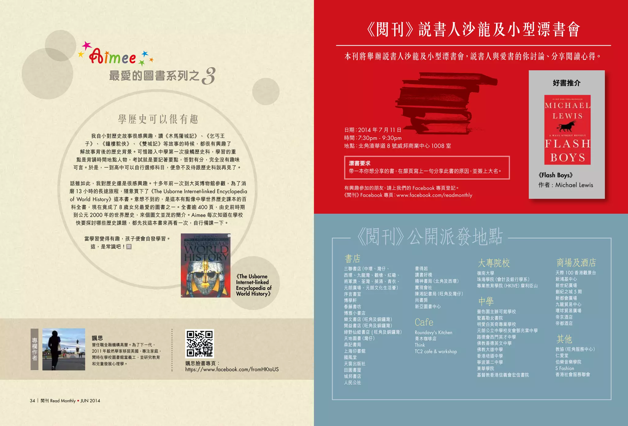 閱刊 Read Monthly • JUN 2014 3534 閱刊 Read Monthly • JUN 2014
本刊將舉辦說書人沙龍及小型漂書會，說書人與愛書的你討論、分享閱讀心得。
《閱刊》說書人沙龍及小型漂書會
有興趣參加的朋友，請上我們的 Facebook 專頁登記。
《閱刊》Facebook 專頁：www.facebook.com/readmonthly
日期：2014 年 7 月11日
時間：7:30pm - 9:30pm
地點：北角渣華道 8 號威邦商業中心 1008 室
《Flash Boys》
作者 : Michael Lewis
好書推介
曾任職金融機構高層。為了下一代，
2011 年毅然舉家移居美國，專注家庭，
閒時在學校圖書館當義工，並研究教育
和兒童發展心理學。
專
欄
作
者
颽思臉書專頁： 
https://www.facebook.com/fromHKtoUS
Aimee
最愛的圖書系列之 3
《The Usborne
Internet-linked
Encyclopedia of
World History》
我自小對歷史故事很感興趣，讀《木馬屠城記》、《乞丐王
子》、《鐘樓駝俠》、《雙城記》等故事的時候，都很有興趣了
解故事背後的歷史背景。可惜踏入中學第一次接觸歷史科，學習的重
點是背誦時間地點人物，考試就是要記著要點，答對有分，完全沒有趣味
可言。於是，一到高中可以自行選修科目，便急不及待跟歷史科說再見了。
話雖如此，我對歷史還是很感興趣。十多年前一次到大英博物館參觀，為了消
磨 13 小時的長途旅程，隨意買下了《The Usborne Internet-linked Encyclopedia
of World History》這本書。意想不到的，是這本有點像中學世界歷史課本的百
科全書，現在竟成了 8 歲女兒最愛的圖書之一。全書逾 400 頁，由史前時期
到公元 2000 年的世界歷史，來個圖文並茂的簡介。Aimee 每次知道在學校
快要探討哪些歷史課題，都先找這本書來再看一次，自行備課一下。
當學習變得有趣，孩子便會自發學習。
這，是常識吧！
書店
三聯書店（中環、灣仔、
西環、九龍灣、觀塘、紅磡、
將軍澳、荃灣、葵涌、青衣、
元朗廣場、元朗文化生活薈）
序言書室
博學軒
春藤書坊
博雅小書店
樂文書店（旺角及銅鑼灣）
開益書店（旺角及銅鑼灣）
綠野仙縱書店 ( 旺角及銅鑼灣）
天地圖書（灣仔）
森記書局
上海印書館
國風堂
天窗出版社
田園書屋
城邦書店
人民公社
書得起
讀書好棧
精神書局（北角及西環）
實現會社
陳湘記書局（旺角及灣仔）
尚書房
新亞圖書中心
Cafe
Roundavy's Kitchen
青木咖啡店
Think
TC2 cafe & workshop
大專院校
嶺南大學
珠海學院（會計及銀行學系）
專業教育學院（HKIVE）摩利臣山
中學
嗇色園主辦可銘學校
聖嘉勒女書院
明愛白英奇專業學校
元朗公立中學校友會鄧兆棠中學
路德會西門英才中學
佛教善德英文中學
佛教大雄中學
香港培道中學
寧波第二中學
東華學院
基督教香港信義會宏信書院
商場及酒店
天際 100 香港觀景台
新鴻基中心
新世紀廣場
創紀之城 5 期
新都會廣場
九龍貿易中心
環球貿易廣場
帝京酒店
帝都酒店
其他
教協（旺角服務中心）
仁愛堂
伯樂音樂學院
S Fashion
香港社會服務聯會
《閱刊》公開派發地點
學歷史可以很有趣
漂書要求
帶一本你想分享的書，在扉頁寫上一句分享此書的原因，並簽上大名。
 