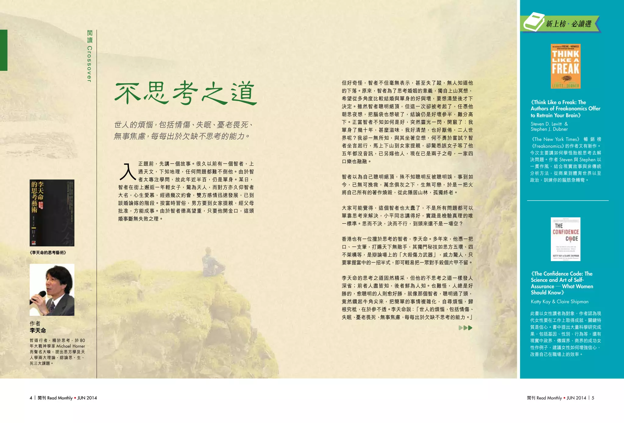 閱刊 Read Monthly • JUN 2014 54 閱刊 Read Monthly • JUN 20144 閱刊 Read Monthly • JUN 2014
但好奇怪，智者不但毫無表示，甚至失了蹤，無人知道他
的下落。原來，智者為了思考婚姻的意義，獨自上山冥想，
希望從多角度比較結婚與單身的好與壞，要想清楚後才下
決定。雖然智者聰明絕頂，但這一次卻被考起了，任憑他
朝思夜想，把腦袋也想破了，結論仍是好壞參半，難分高
下。正當智者不知如何是好，突然靈光一閃，開竅了：我
單身了幾十年，甚麼滋味，我好清楚，也好厭倦，二人世
界呢？我卻一無所知，與其坐著空想，何不勇於嘗試？智
者坐言起行，馬上下山到女家提親，卻驚悉該女子等了他
五年都沒音訊，已另嫁他人，現在已是兩子之母，一家四
口樂也融融。
智者以為自己聰明絕頂，殊不知聰明反被聰明誤，事到如
今，已無可挽救，萬念俱灰之下，生無可戀，於是一把火
將自己所有的著作燒毀，從此隱居山林，孤獨終老。
大家可能覺得，這個智者也太蠢了，不是所有問題都可以
單靠思考來解決，小平同志講得好，實踐是檢驗真理的唯
一標準。思而不決，決而不行，到頭來還不是一場空？
香港也有一位擅於思考的智者，李天命。多年來，他憑一把
口、一支筆，打遍天下無敵手，其獨門秘技如思方五環、四
不架構等，是辯論場上的「大殺傷力武器」，威力驚人，只
要掌握當中的一招半式，即可輕易把一眾對手殺個片甲不留。
李天命的思考之道固然精采，但他的不思考之道一樣發人
深省；前者人盡皆知，後者鮮為人知。也難怪，人總是好
勝的，愈聰明的人則愈好勝，就像那個智者，聰明過了頭，
竟然鑽起牛角尖來，把簡單的事情複雜化，自尋煩惱，歸
根究柢，在於參不透。李天命說：「世人的煩惱，包括情傷、
失眠、憂老畏死、無事焦慮，每每出於欠缺不思考的能力。」
閱
讀
Crossover
不思考之道
哲 道 行 者， 精 於 思 考， 於 80
年大戰神學家 Michael Horner
而聲名大噪，提出思方學及天
人學兩大理論，綜論思、生、
死三大課題。
作者
李天命
《李天命的思考藝術》
世人的煩惱，包括情傷、失眠、憂老畏死、
無事焦慮，每每出於欠缺不思考的能力。
入
正題前，先講一個故事。很久以前有一個智者，上
通天文，下知地理，任何問題都難不倒他。由於智
者太專注學問，故此年近半百，仍是單身。某日，
智者在街上邂逅一年輕女子，驚為天人，而對方亦久仰智者
大名，心生愛慕，經過幾次約會，雙方感情迅速發展，已到
談婚論嫁的階段。按當時習俗，男方要到女家提親，經父母
批准，方能成事。由於智者德高望重，只要他開金口，這頭
婚事斷無失敗之理。
此書以女性讀者為對象，作者認為現
代女性要在工作上取得成就，關鍵特
質是信心。書中提出大量科學研究成
果，包括基因、性別、行為等，還有
現實中政界、傳媒界、商界的成功女
性作例子，建議女性如何增強信心，
改善自己在職場上的效率。
《The Confidence Code: The
Science and Art of Self-
Assurance ─ What Women
Should Know》
Katty Kay & Claire Shipman
《The New York Times》 暢 銷 榜
《Freakonomics》的作者又有新作。
今次主要講如何學怪胎般思考去解
決問題。作者 Steven 與 Stephen 以
一貫作風，結合現實故事與非傳統
分析方法，從商業到體育世界以至
政治，訓練你的腦筋急轉彎。
《Think Like a Freak: The
Authors of Freakonomics Offer
to Retrain Your Brain》
Steven D. Levitt &
Stephen J. Dubner
新上榜•必讀選
 