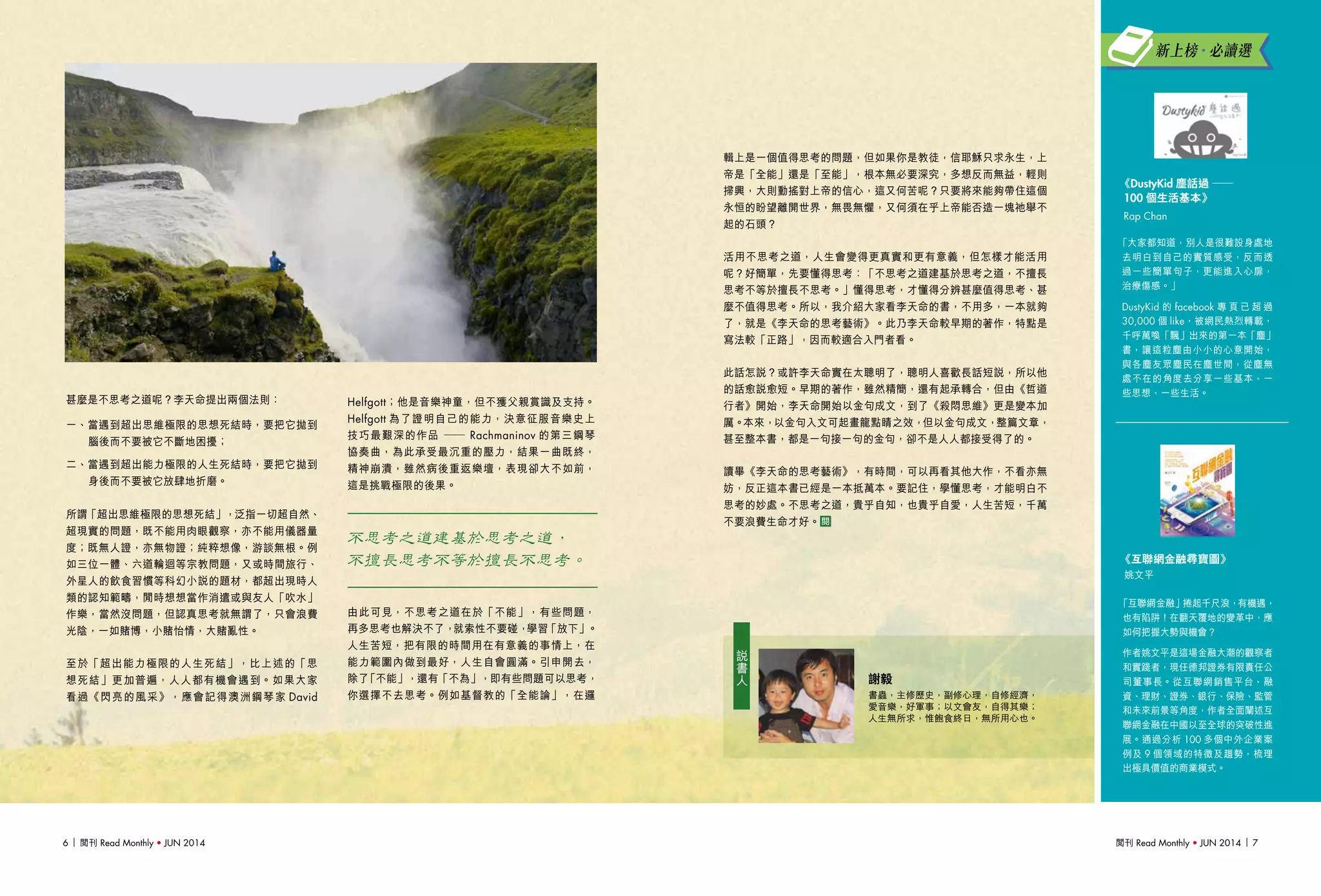 閱刊 Read Monthly • JUN 2014 76 閱刊 Read Monthly • JUN 2014
「互聯網金融」捲起千尺浪，有機遇，
也有陷阱！在翻天覆地的變革中，應
如何把握大勢與機會？
作者姚文平是這場金融大潮的觀察者
和實踐者，現任德邦證券有限責任公
司董事長。從互聯網銷售平台、融
資、理財、證券、銀行、保險、監管
和未來前景等角度，作者全面闡述互
聯網金融在中國以至全球的突破性進
展。通過分析 100 多個中外企業案
例及 9 個領域的特徵及趨勢，梳理
出極具價值的商業模式。
《互聯網金融尋寶圖》
姚文平
「大家都知道，別人是很難設身處地
去明白到自己的實質感受，反而透
過一些簡單句子，更能進入心扉，
治療傷感。」
DustyKid 的 facebook 專 頁 已 超 過
30,000 個 like，被網民熱烈轉載，
千呼萬喚「飄」出來的第一本「塵」
書，讓這粒塵由小小的心意開始，
與各塵友眾塵民在塵世間，從塵無
處不在的角度去分享一些基本、一
些思想、一些生活。
《DustyKid 塵話過 ——
100 個生活基本》
Rap Chan
新上榜•必讀選
輯上是一個值得思考的問題，但如果你是教徒，信耶穌只求永生，上
帝是「全能」還是「至能」，根本無必要深究，多想反而無益，輕則
掃興，大則動搖對上帝的信心，這又何苦呢？只要將來能夠帶住這個
永恒的盼望離開世界，無畏無懼，又何須在乎上帝能否造一塊祂舉不
起的石頭？
活用不思考之道，人生會變得更真實和更有意義，但怎樣才能活用
呢？好簡單，先要懂得思考：「不思考之道建基於思考之道，不擅長
思考不等於擅長不思考。」懂得思考，才懂得分辨甚麼值得思考、甚
麼不值得思考。所以，我介紹大家看李天命的書，不用多，一本就夠
了，就是《李天命的思考藝術》。此乃李天命較早期的著作，特點是
寫法較「正路」，因而較適合入門者看。
此話怎說？或許李天命實在太聰明了，聰明人喜歡長話短說，所以他
的話愈說愈短。早期的著作，雖然精簡，還有起承轉合，但由《哲道
行者》開始，李天命開始以金句成文，到了《殺悶思維》更是變本加
厲。本來，以金句入文可起畫龍點睛之效，但以金句成文，整篇文章，
甚至整本書，都是一句接一句的金句，卻不是人人都接受得了的。
讀畢《李天命的思考藝術》，有時間，可以再看其他大作，不看亦無
妨，反正這本書已經是一本抵萬本。要記住，學懂思考，才能明白不
思考的妙處。不思考之道，貴乎自知，也貴乎自愛，人生苦短，千萬
不要浪費生命才好。
謝毅
書蟲，主修歷史，副修心理，自修經濟，
愛音樂，好軍事；以文會友，自得其樂；
人生無所求，惟飽食終日，無所用心也。
說
書
人
Helfgott；他是音樂神童，但不獲父親賞識及支持。
Helfgott 為了證明自己的能力，決意征服音樂史上
技巧最艱深的作品 ── Rachmaninov 的第三鋼琴
協奏曲，為此承受最沉重的壓力，結果一曲既終，
精神崩潰，雖然病後重返樂壇，表現卻大不如前，
這是挑戰極限的後果。
不思考之道建基於思考之道，
不擅長思考不等於擅長不思考。
由此可見，不思考之道在於「不能」，有些問題，
再多思考也解決不了，就索性不要碰，學習「放下」。
人生苦短，把有限的時間用在有意義的事情上，在
能力範圍內做到最好，人生自會圓滿。引申開去，
除了「不能」，還有「不為」，即有些問題可以思考，
你選擇不去思考。例如基督教的「全能論」，在邏
甚麼是不思考之道呢？李天命提出兩個法則：
一、當遇到超出思維極限的思想死結時，要把它拋到
腦後而不要被它不斷地困擾；
二、當遇到超出能力極限的人生死結時，要把它拋到
身後而不要被它放肆地折磨。
所謂「超出思維極限的思想死結」，泛指一切超自然、
超現實的問題，既不能用肉眼觀察，亦不能用儀器量
度；既無人證，亦無物證；純粹想像，游談無根。例
如三位一體、六道輪迴等宗教問題，又或時間旅行、
外星人的飲食習慣等科幻小說的題材，都超出現時人
類的認知範疇，閒時想想當作消遣或與友人「吹水」
作樂，當然沒問題，但認真思考就無謂了，只會浪費
光陰，一如賭博，小賭怡情，大賭亂性。
至於「超出能力極限的人生死結」，比上述的「思
想死結」更加普遍，人人都有機會遇到。如果大家
看過《閃亮的風采》，應會記得澳洲鋼琴家 David
 