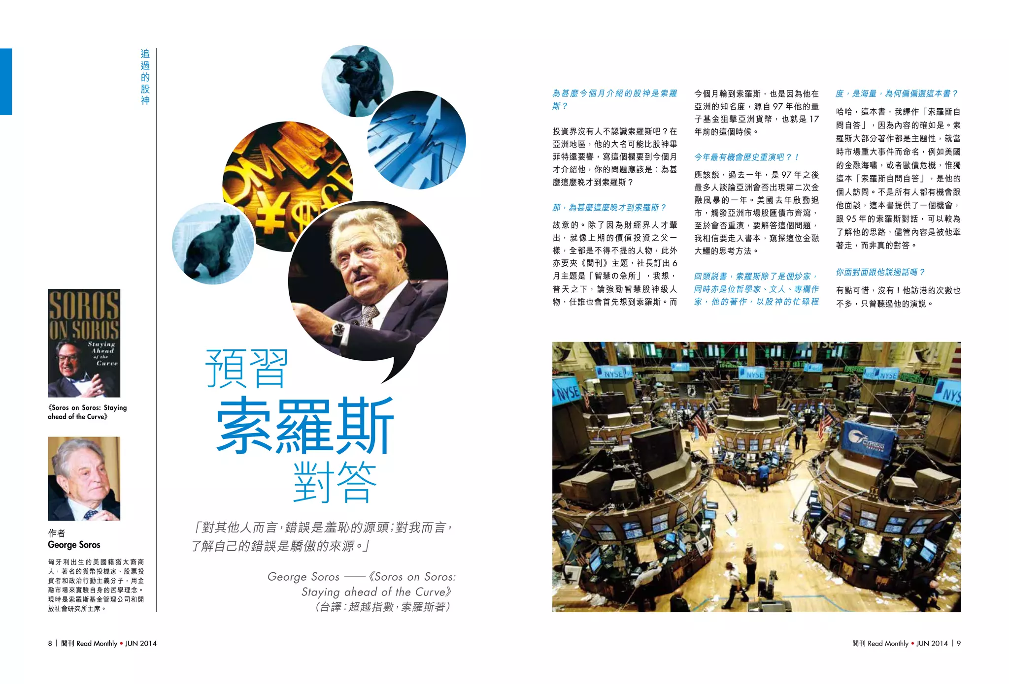 閱刊 Read Monthly • JUN 2014 98 閱刊 Read Monthly • JUN 20148 閱刊 Read Monthly • JUN 2014
索羅斯
對答
預習
追
過
的
股
神
「對其他人而言，錯誤是羞恥的源頭；對我而言，
了解自己的錯誤是驕傲的來源。」
George Soros ──《Soros on Soros:
Staying ahead of the Curve》
（台譯：超越指數，索羅斯著）
為甚麼今個月介紹的股神是索羅
斯？
投資界沒有人不認識索羅斯吧？在
亞洲地區，他的大名可能比股神畢
菲特還要響，寫這個欄要到今個月
才介紹他，你的問題應該是：為甚
麼這麼晚才到索羅斯？
那，為甚麼這麼晚才到索羅斯？
故意的。除了因為財經界人才輩
出，就像上期的價值投資之父一
樣，全都是不得不提的人物，此外
亦要夾《閱刊》主題，社長訂出 6
月主題是「智慧の急所」，我想，
普天之下，論強勁智慧股神級人
物，任誰也會首先想到索羅斯。而
匈 牙 利 出 生 的 美 國 籍 猶 太 裔 商
人，著名的貨幣投機家、股票投
資者和政治行動主義分子，用金
融市場來實驗自身的哲學理念。
現時是索羅斯基金管理公司和開
放社會研究所主席。
作者
George Soros
今個月輪到索羅斯，也是因為他在
亞洲的知名度，源自 97 年他的量
子基金狙擊亞洲貨幣，也就是 17
年前的這個時候。
今年最有機會歷史重演吧？！
應該說，過去一年，是 97 年之後
最多人談論亞洲會否出現第二次金
融風暴的一年。美國去年啟動退
市，觸發亞洲市場股匯債市齊瀉，
至於會否重演，要解答這個問題，
我相信要走入書本，窺探這位金融
大鱷的思考方法。
回頭說書，索羅斯除了是個炒家，
同時亦是位哲學家、文人、專欄作
家，他的著作，以股神的忙碌程
度，是海量，為何偏偏選這本書？
哈哈，這本書，我譯作「索羅斯自
問自答」，因為內容的確如是。索
羅斯大部分著作都是主題性，就當
時市場重大事件而命名，例如美國
的金融海嘯，或者歐債危機，惟獨
這本「索羅斯自問自答」，是他的
個人訪問。不是所有人都有機會跟
他面談，這本書提供了一個機會，
跟 95 年的索羅斯對話，可以較為
了解他的思路，儘管內容是被他牽
著走，而非真的對答。
你面對面跟他說過話嗎？
有點可惜，沒有！他訪港的次數也
不多，只曾聽過他的演說。
《Soros on Soros: Staying
ahead of the Curve》
 