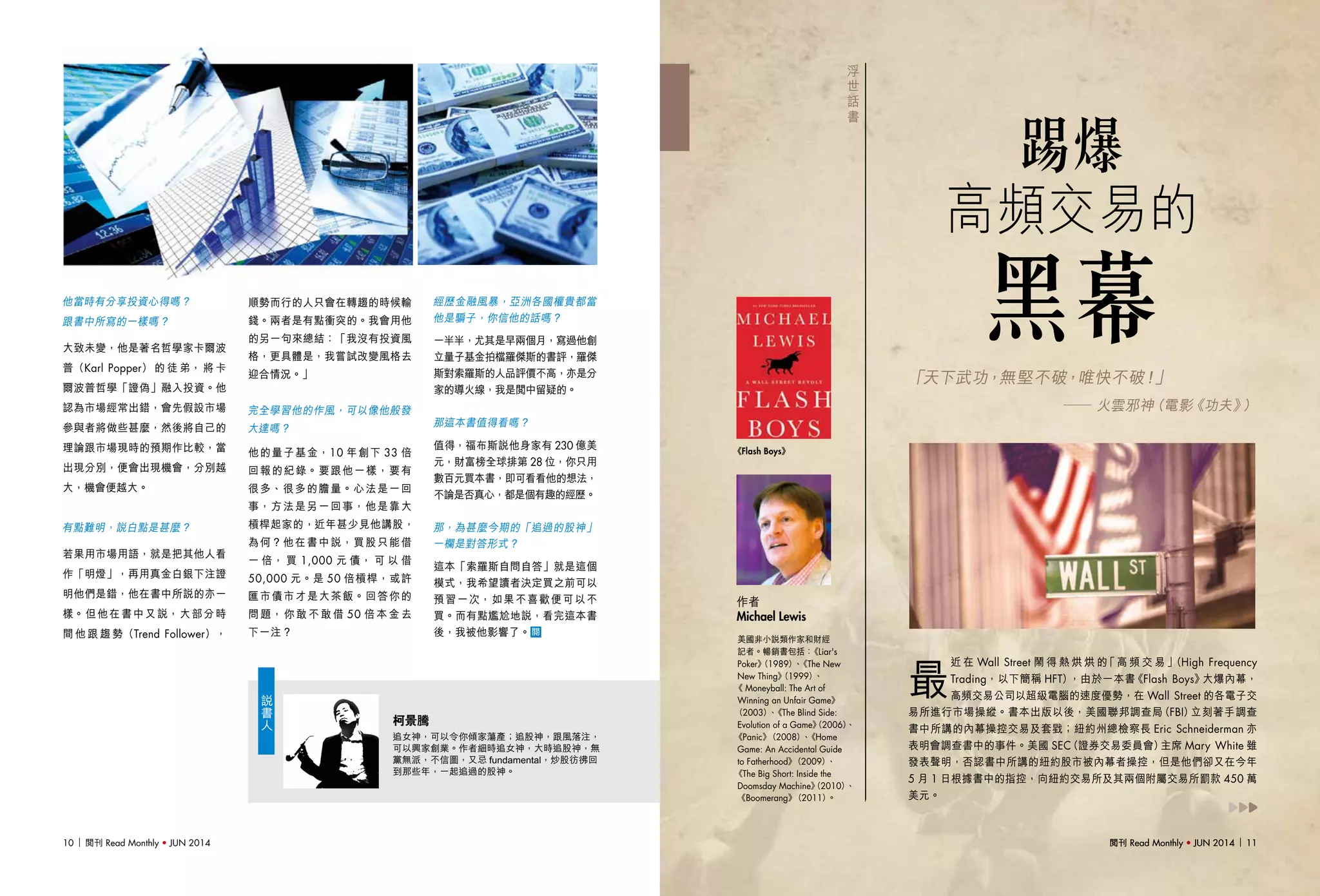 閱刊 Read Monthly • JUN 2014 11閱刊 Read Monthly • JUN 2014 1110 閱刊 Read Monthly • JUN 2014
柯景騰
追女神，可以令你傾家蕩產；追股神，跟風落注，
可以興家創業。作者細時追女神，大時追股神，無
黨無派，不信圖，又忌 fundamental，炒股彷彿回
到那些年，一起追過的股神。
說
書
人
他當時有分享投資心得嗎？
跟書中所寫的一樣嗎？
大致未變，他是著名哲學家卡爾波
普（Karl Popper） 的 徒 弟， 將 卡
爾波普哲學「證偽」融入投資。他
認為市場經常出錯，會先假設市場
參與者將做些甚麼，然後將自己的
理論跟市場現時的預期作比較，當
出現分別，便會出現機會，分別越
大，機會便越大。
有點難明，說白點是甚麼？
若果用市場用語，就是把其他人看
作「明燈」，再用真金白銀下注證
明他們是錯，他在書中所說的亦一
樣。但他在書中又說，大部分時
間 他 跟 趨 勢（Trend Follower），
順勢而行的人只會在轉趨的時候輸
錢。兩者是有點衝突的。我會用他
的另一句來總結：「我沒有投資風
格，更具體是，我嘗試改變風格去
迎合情況。」
完全學習他的作風，可以像他般發
大達嗎？
他的量子基金，10 年創下 33 倍
回報的紀錄。要跟他一樣，要有
很多、很多的膽量。心法是一回
事，方法是另一回事，他是靠大
槓桿起家的，近年甚少見他講股，
為何？他在書中說，買股只能借
一 倍， 買 1,000 元 債， 可 以 借
50,000 元。是 50 倍槓桿，或許
匯市債市才是大茶飯。回答你的
問 題， 你 敢 不 敢 借 50 倍 本 金 去
下一注？
經歷金融風暴，亞洲各國權貴都當
他是騙子，你信他的話嗎？
一半半，尤其是早兩個月，寫過他創
立量子基金拍檔羅傑斯的書評，羅傑
斯對索羅斯的人品評價不高，亦是分
家的導火線，我是閱中留疑的。
那這本書值得看嗎？
值得，福布斯說他身家有 230 億美
元，財富榜全球排第 28 位，你只用
數百元買本書，即可看看他的想法，
不論是否真心，都是個有趣的經歷。
那，為甚麼今期的「追過的股神」
一欄是對答形式？
這本「索羅斯自問自答」就是這個
模式，我希望讀者決定買之前可以
預習一次，如果不喜歡便可以不
買。而有點尷尬地說，看完這本書
後，我被他影響了。
浮
世
話
書
美國非小說類作家和財經
記者。暢銷書包括：《Liar's
Poker》（1989）、《The New
New Thing》（1999）、
《 Moneyball: The Art of
Winning an Unfair Game》
（2003）、《The Blind Side:
Evolution of a Game》（2006）、
《Panic》（2008）、《Home
Game: An Accidental Guide
to Fatherhood》（2009）、
《The Big Short: Inside the
Doomsday Machine》（2010）、
《Boomerang》（2011）。
作者
Michael Lewis
《Flash Boys》
最
近 在 Wall Street 鬧 得 熱 烘 烘 的「高 頻 交 易」（High Frequency
Trading，以下簡稱 HFT），由於一本書《Flash Boys》大爆內幕，
高頻交易公司以超級電腦的速度優勢，在 Wall Street 的各電子交
易所進行市場操縱。書本出版以後，美國聯邦調查局（FBI）立刻著手調查
書中所講的內幕操控交易及套戥；紐約州總檢察長 Eric Schneiderman 亦
表明會調查書中的事件。美國 SEC（證券交易委員會）主席 Mary White 雖
發表聲明，否認書中所講的紐約股市被內幕者操控，但是他們卻又在今年
5 月 1 日根據書中的指控，向紐約交易所及其兩個附屬交易所罰款 450 萬
美元。
踢爆
高頻交易的
黑幕「天下武功，無堅不破，唯快不破！」
—— 火雲邪神（電影《功夫》）
 