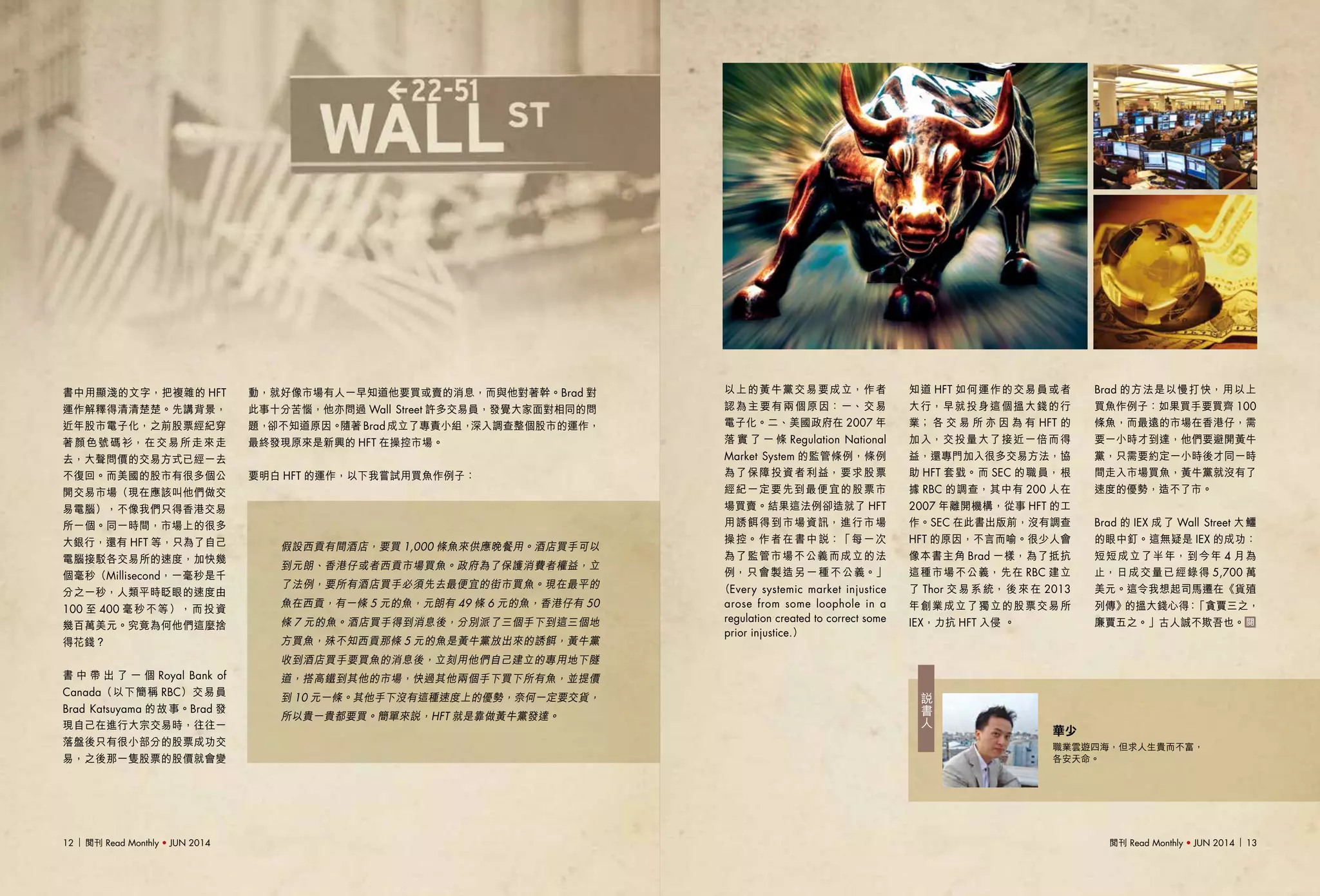 閱刊 Read Monthly • JUN 2014 1312 閱刊 Read Monthly • JUN 2014
說
書
人
華少
職業雲遊四海，但求人生貴而不富，
各安天命。
動，就好像市場有人一早知道他要買或賣的消息，而與他對著幹。Brad 對
此事十分苦惱，他亦問過 Wall Street 許多交易員，發覺大家面對相同的問
題，卻不知道原因。隨著 Brad 成立了專責小組，深入調查整個股市的運作，
最終發現原來是新興的 HFT 在操控市場。
要明白 HFT 的運作，以下我嘗試用買魚作例子：
以上的黃牛黨交易要成立，作者
認為主要有兩個原因：一、交易
電子化。二、美國政府在 2007 年
落 實 了 一 條 Regulation National
Market System 的監管條例，條例
為了保障投資者利益，要求股票
經紀一定要先到最便宜的股票市
場買賣。結果這法例卻造就了 HFT
用誘餌得到市場資訊，進行市場
操控。作者在書中說：「每一次
為了監管市場不公義而成立的法
例，只會製造另一種不公義。」
（Every systemic market injustice
arose from some loophole in a
regulation created to correct some
prior injustice.）
知道 HFT 如何運作的交易員或者
大行，早就投身這個搵大錢的行
業； 各 交 易 所 亦 因 為 有 HFT 的
加入，交投量大了接近一倍而得
益，還專門加入很多交易方法，協
助 HFT 套戥。而 SEC 的職員，根
據 RBC 的調查，其中有 200 人在
2007 年離開機構，從事 HFT 的工
作。SEC 在此書出版前，沒有調查
HFT 的原因，不言而喻。很少人會
像本書主角 Brad 一樣，為了抵抗
這種市場不公義，先在 RBC 建立
了 Thor 交 易 系 統， 後 來 在 2013
年創業成立了獨立的股票交易所
IEX，力抗 HFT 入侵 。
Brad 的方法是以慢打快，用以上
買魚作例子：如果買手要買齊 100
條魚，而最遠的市場在香港仔，需
要一小時才到達，他們要避開黃牛
黨，只需要約定一小時後才同一時
間走入市場買魚，黃牛黨就沒有了
速度的優勢，造不了市。
Brad 的 IEX 成了 Wall Street 大鱷
的眼中釘。這無疑是 IEX 的成功：
短短成立了半年，到今年 4 月為
止，日成交量已經錄得 5,700 萬
美元。這令我想起司馬遷在《貨殖
列傳》的搵大錢心得：「貪賈三之，
廉賈五之。」古人誠不欺吾也。
書中用顯淺的文字，把複雜的 HFT
運作解釋得清清楚楚。先講背景，
近年股市電子化，之前股票經紀穿
著顏色號碼衫，在交易所走來走
去，大聲問價的交易方式已經一去
不復回。而美國的股市有很多個公
開交易市場（現在應該叫他們做交
易電腦），不像我們只得香港交易
所一個。同一時間，市場上的很多
大銀行，還有 HFT 等，只為了自己
電腦接駁各交易所的速度，加快幾
個毫秒（Millisecond，一毫秒是千
分之一秒，人類平時眨眼的速度由
100 至 400 毫秒不等），而投資
幾百萬美元。究竟為何他們這麼捨
得花錢？
書 中 帶 出 了 一 個 Royal Bank of
Canada（以下簡稱 RBC）交易員
Brad Katsuyama 的故事。Brad 發
現自己在進行大宗交易時，往往一
落盤後只有很小部分的股票成功交
易，之後那一隻股票的股價就會變
假設西貢有間酒店，要買 1,000 條魚來供應晚餐用。酒店買手可以
到元朗、香港仔或者西貢市場買魚。政府為了保護消費者權益，立
了法例，要所有酒店買手必須先去最便宜的街市買魚。現在最平的
魚在西貢，有一條 5 元的魚，元朗有 49 條 6 元的魚，香港仔有 50
條 7 元的魚。酒店買手得到消息後，分別派了三個手下到這三個地
方買魚，殊不知西貢那條 5 元的魚是黃牛黨放出來的誘餌，黃牛黨
收到酒店買手要買魚的消息後，立刻用他們自己建立的專用地下隧
道，搭高鐵到其他的市場，快過其他兩個手下買下所有魚，並提價
到 10 元一條。其他手下沒有這種速度上的優勢，奈何一定要交貨，
所以貴一貴都要買。簡單來說，HFT 就是靠做黃牛黨發達。
 