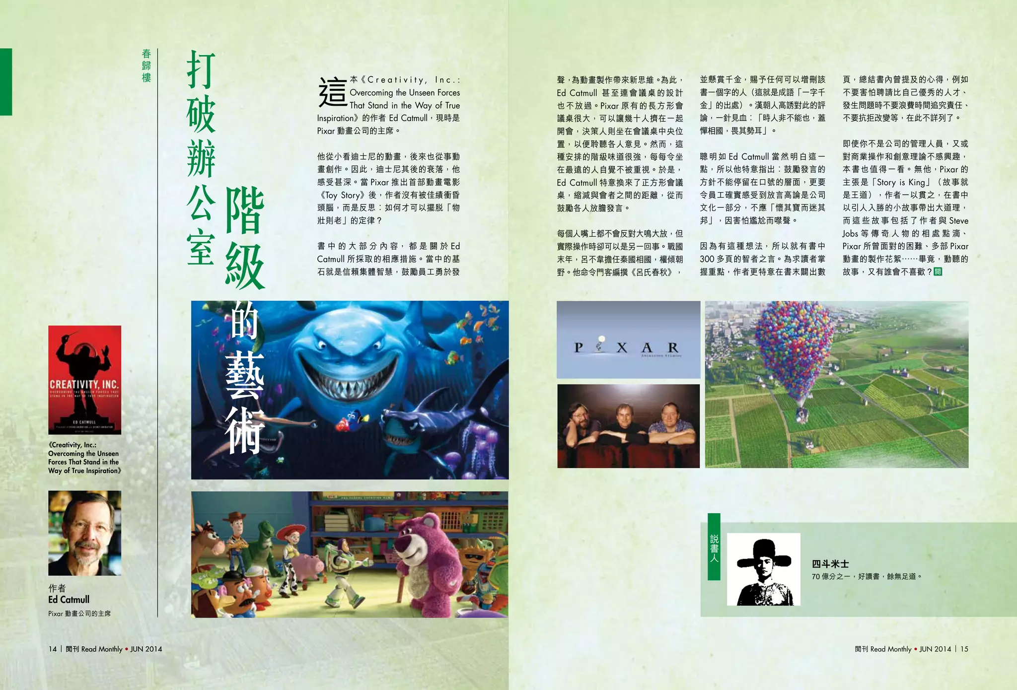 閱刊 Read Monthly • JUN 2014 1514 閱刊 Read Monthly • JUN 201414 閱刊 Read Monthly • JUN 2014
春
歸
樓
打
破
辦
公
室
Pixar 動畫公司的主席
作者
Ed Catmull
《Creativity, Inc.:
Overcoming the Unseen
Forces That Stand in the
Way of True Inspiration》
說
書
人
這
本《 C r e a t i v i t y , I n c . :
Overcoming the Unseen Forces
That Stand in the Way of True
Inspiration》的作者 Ed Catmull，現時是
Pixar 動畫公司的主席。
他從小看迪士尼的動畫，後來也從事動
畫創作。因此，迪士尼其後的衰落，他
感受甚深。當 Pixar 推出首部動畫電影
《Toy Story》後，作者沒有被佳績衝昏
頭腦，而是反思︰如何才可以擺脫「物
壯則老」的定律？
書 中 的 大 部 分 內 容， 都 是 關 於 Ed
Catmull 所採取的相應措施。當中的基
石就是信賴集體智慧，鼓勵員工勇於發
四斗米士
70 億分之一，好讀書，餘無足道。
聲，為動畫製作帶來新思維。為此，
Ed Catmull 甚至連會議桌的設計
也不放過。Pixar 原有的長方形會
議桌很大，可以讓幾十人擠在一起
開會，決策人則坐在會議桌中央位
置，以便聆聽各人意見。然而，這
種安排的階級味道很強，每每令坐
在最遠的人自覺不被重視。於是，
Ed Catmull 特意換來了正方形會議
桌，縮減與會者之間的距離，從而
鼓勵各人放膽發言。
每個人嘴上都不會反對大鳴大放，但
實際操作時卻可以是另一回事。戰國
末年，呂不韋擔任秦國相國，權傾朝
野。他命令門客編撰《呂氏春秋》，
並懸賞千金，賜予任何可以增刪該
書一個字的人（這就是成語「一字千
金」的出處）。漢朝人高誘對此的評
論，一針見血︰「時人非不能也，蓋
憚相國，畏其勢耳」。
聰明如 Ed Catmull 當然明白這一
點，所以他特意指出︰鼓勵發言的
方針不能停留在口號的層面，更要
令員工確實感受到放言高論是公司
文化一部分，不應「懷其寶而迷其
邦」，因害怕尷尬而噤聲。
因為有這種想法，所以就有書中
300 多頁的智者之言。為求讀者掌
握重點，作者更特意在書末闢出數
頁，總結書內曾提及的心得，例如
不要害怕聘請比自己優秀的人才、
發生問題時不要浪費時間追究責任、
不要抗拒改變等，在此不詳列了。
即使你不是公司的管理人員，又或
對商業操作和創意理論不感興趣，
本書也值得一看。無他，Pixar 的
主張是「Story is King」（故事就
是王道），作者一以貫之，在書中
以引人入勝的小故事帶出大道理，
而 這 些 故 事 包 括 了 作 者 與 Steve
Jobs 等 傳 奇 人 物 的 相 處 點 滴、
Pixar 所曾面對的困難、多部 Pixar
動畫的製作花絮……畢竟，動聽的
故事，又有誰會不喜歡？
階
級
的
藝
術
 