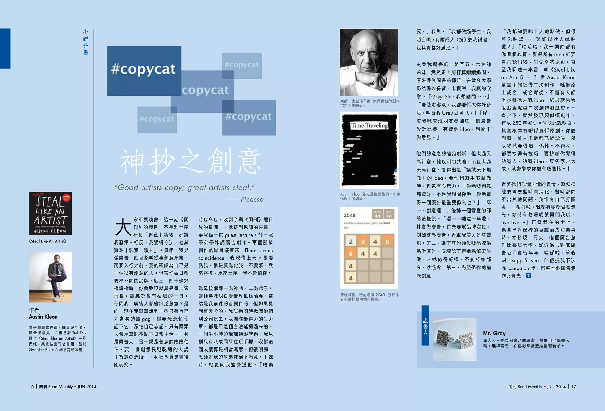 閱刊 Read Monthly • JUN 2014 1716 閱刊 Read Monthly • JUN 201416 閱刊 Read Monthly • JUN 2014
小
說
尋
書
神抄之創意
大
家不要誤會，這一期《閱
刊》的題目，不是利世民
社長「鬆章」給我，好讓
我發揮。相反，我覺得今次，他其
實想「跣我一鑊甘」。無錯，我是
做廣告，姑且都叫從事創意產業，
而我入行之前，我的確認為自己是
一個很有創意的人。但當你每日都
要為不同的品牌，度三、四十條好
橋爛橋時，你會發現就算是畢加索
再世，靈感都會有枯涸的一日。
你問我，廣告人都會缺乏創意？是
的，現在我就算想到一些只有自己
才會笑的爛 gag，都要急急忙忙
記下它，深怕自己忘記。只有兩類
人會用筆記本記下日常生活，一類
是廣告人，另一類是善忘的嬸嬸伯
伯。要一個創意長期乾塘的人講
「智慧の急所」，利社長真是懂得
開玩笑。
作者
Austin Kleon
《Steal Like An Artist》
曾是圖書管理員、網頁設計師、
廣告撰稿員，之後憑著 Ted Talk
短片《Steal like an Artist》一炮
而紅，其後推出同名書籍，曾於
Google、Pixar 以創意為題演講。
"Good artists copy; great artists steal."
── Picasso
時也命也，收到今期《閱刊》題目
後的星期一，就接到恩師的來電，
要我做一節 guest lecture，替一眾
學弟學妹講廣告創作。兩個關於
創作的題目接著來，There are no
coincidence，我深信上天不是要
點我、就是要點化我。不要緊，兵
來將擋、水來土掩，我不會怕你。
為母校講課一為神功、二為弟子。
讓師弟妹明白廣告界世途險惡，當
然是我講課的首要目的，但如果見
到有天分的，我試過即時邀請他們
到公司試工，我團隊最得力的生力
軍，都是用這個方法延攬過來的。
一個半小時的講課轉眼就過，我見
到只有八成同學在玩手機，我對這
個成績算是相當滿意。但很明顯，
恩師對我的學弟妹絕不滿意。下課
時，她更向我連聲道歉。「唔緊
要，」我說，「我都做過學生，我
明白嘅，有兩成人（扮）聽我講書，
我其實都好滿足。」
更令我驚喜的，是有五、六個師
弟妹，竟然走上前打算繼續追問。
原來課後問書的傳統，在當今大學
仍然得以保留，老實說，我真的欣
慰。「Grey Sir，我想請問……」
「唔使咁客氣，我都唔係大你好多
啫，叫番我 Grey 就可以。」「係，
咁我哋成班朋友參加咗一個廣告
設計比賽，有幾個 idea，想問下
你意見。」
他們的意念的確夠創新，但太過天
馬行空，難以引起共鳴。而且太過
天馬行空、看得出是「講就天下無
敵」的 idea，要他們落手落腳做
時，難免有心無力。「你哋嘅創意
都幾好，不過我想問你哋，你哋覺
得一個廣告最重要係啲乜？」「咪
……創意囉。」後排一個鬈髮的師
弟這樣說。「唔……啱咗一半啦，
其實做廣告，首先要幫品牌定位。
例如樓盤廣告，香車配美人是常識
吧。第二、睇下其他類似嘅品牌係
點做廣告，同埋諗下佢哋點解要咁
做，人哋做得好嘅，不妨將嗰部
分，抄過嚟。第三、先至係你哋講
嘅創意。」
「我都知要睇下人哋點做，但係
照 你 咁 講 …… 咪 好 似 抄 人 哋 咁
囉？」「哈哈哈，我一開始都有
你呢個心魔，覺得所有 idea 都要
自己諗出嚟，咁先至夠原創。直
至我睇咗一本書，叫《Steal Like
an Artist》， 作 者 Austin Kleon
單靠用報紙做二次創作，喺網絡
上成名。成名背後，不斷有人話
佢抄襲他人嘅 idea，結果就激發
佢追查呢種二次創作嘅歷史。一
查之下，竟然發現類似嘅創作，
有成 250 年歷史。佢從此就明白，
其實根本冇嘢係真係原創，你諗
到嘅，前人多數都已經諗咗，所
以我哋要做嘅，係抄。不過抄，
都要抄得有技巧，要抄啲你覺得
叻嘅人，叻嘅 idea，集各家之大
成，就會變成你獨有嘅風格。」
　
看著他們似懂非懂的表情，就知道
他們需要些時間消化，暫時都問
不出其他問題，我惟有自己打圓
場：「咁好啦，我都有啲嘢做要走
先，你哋有乜唔明就再問我啦，
bye bye ～」 正 當 我 在 的 士 上，
為自己對母校的貢獻而沾沾自喜
時，才發現：死火，嗰個廣告創
作比賽嘅大獎，好似係去對家廣
告公司實習半年，唔係啦，等我
whatsapp Steven，叫佢提我下次
搞 campaign 時，都整番個廣告創
作比賽先。
曾經紅極一時的遊戲 2048，原來作
者都是抄襲同類型遊戲。
大師一生創作不斷，大概與他的創作
宗旨不無關係。
Austin Kleon 首先憑這類型的二次創
作為人所認識。
Mr. Grey
廣告人。艷羨前輩八面玲瓏，怨恨自己學藝未
精。無神論者，卻喜歡拿著聖經舊書新解。
說
書
人
 