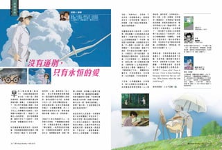 閱刊 Read Monthly • FEB 2015 2726 閱刊 Read Monthly • FEB 2015
同
場
加
映
早
前 上 映 的 動 畫《 風 起
了》，改編自堀辰雄的同
名小說，口碑一般，票房
亦遜預期，相信跟宮崎駿大幅改動
原著有關。事實上，在堀辰雄的筆
下，男主角不是飛機工程師，而是
一介文人，與病危的未婚妻矢野綾
子在山上的療養院共度餘生；至於
現實中的崛越二郎（《風起了》故
事主人翁的原型），妻子則身體健
康，還替丈夫生了六個孩子，非常
好生養，跟動畫版差天共地。
姑勿論動畫版風評如何，看過原
著，自會理解宮崎駿為何要大刀闊
斧。原著的《風起了》是日記體，
採用第一人稱，是典型的「私小
說」，即以作者的親身經歷為藍
本。堀辰雄跟未婚妻同樣患上肺結
核，當年此病是不治之症，結果綾
子先行一步。深受打擊的堀辰雄，
沒有自暴自棄，反而化悲痛為創
作動力，以細膩的筆觸，把二人
相戀的經歷寫成小說，情感表達
婉約含蓄，絲絲入扣，回味無窮。
《風起了》的主角都是平凡人，沒
有遠大的抱負，不像動畫版的崛越
二郎，以製造完美的殺人機器為
「畢生夢想」。他們苟全性命於亂
世，只為與伴侶長相廝守，過平淡
的生活，敢問讀者諸君，這樣「無
聊」的故事，如何搬上大銀幕？當
大家看慣了像《羅密歐與茱麗葉》
這類文藝愛情大悲劇，不是棒打鴛
鴦就是三四角戀，若嫌不夠刺激，
還可以來一個「後現代激情篇」；
嘗慣了重口味，又豈能領略主角
細水長流的愛情？
這就是現代人的盲點。大家還有
寫日記的習慣嗎？恐怕沒有了，
真是太可惜。寫日記猶如照鏡子，
可以更深入認識自己，壓抑的情
感得以釋放，沉澱多時的想法也
會重新浮現，蛻變過後，便是昇
華。不寫日記，人會變得膚淺，
像現代人的愛情觀，只有簡單一
句話：「有無 feel」，合則來，不
合則去；承諾顯得老土，婚書變
成空文。空洞的愛情，像退化了
的味蕾，只能一味追求官能刺激，
滿足於煽情催淚。
反觀堀辰雄的小說世界，以景抒
情，單純真摰。主角陪病危的未婚
妻節子（現實中綾子的化身）在
山上的療養院經歷了一年四季，最
初節子病情好轉，如春風吹來百花
香，令人愜意；但炎夏一至，病情
急轉直下；秋天的肅殺，寓意不可
挽回，寒冬是生命的倒數。最後一
天，夕陽西沉，節子指向窗外，說
看到遠處父親的身影，主角走近窗
邊，只見外面漆黑一片，甚麼都沒
有，疑惑之際，節子的聲音再次響
起：「我想回家。」主角猛然回頭，
她已經合上雙眼，靜靜的走了。
「整間房暗了下來」，像電影的拍
攝手法，作者刻意留白，沒有痛
哭，也沒有道別，只有永恒的愛。
　
三年後，主角重遊舊地，亦是隆
冬，暗示主角無法忘記喪妻之痛，
此刻重遊是要尋求解脫。山上風
沒有道別，
雪紛飛，淒冷孤寂，主角寄居於一
間小木屋，心情一如環境，倍添淒
涼。聖誕前夕，主角參加了當地居
民的聚會，回程時穿過枯木林，看
見四周被山上的一點幽光照亮，原
來那是小木屋的燈火，主角想通
了：「這光影不正是我人生的寫照
嗎？我以為自己一生的光芒，只及
自己範圍這幾許，但實際上，就像
這小木屋的燈火，遠比我想像光
得多，而且那光芒並不跟從我的意
識，反而像這燈火，照亮各處，把
我的生命延續下去。」
閱畢全書，不期然想起電影《劫
後重生》，主角湯漢斯經歷了空
難，流落荒島，幾經艱辛重回文
明世界，卻發現妻子已改嫁，晴天
霹靂，一時間無法接受，直至某
夜，他在爐邊跟友人促膝長談，
也想通了：I know what I have to
do now. I have to keep breathing
because tomorrow the sun will
rise. Who knows what the tide
could bring？
縱有疾風起，人生不言棄。
說書人 謝毅
書蟲，主修歷史，副修心理，自修經濟，
愛音樂，好軍事；以文會友，自得其樂；
人生無所求，惟飽食終日，無所用心也。
導演 : 宮崎駿
日本動畫師、動畫導演及漫畫家。1941 年
於東京出生，大學畢業後踏入動畫製作工
作，其後成為日本知名動畫廠吉卜力工作室
核心人物之一。執導過 11 部長篇動畫電影，
包括：《龍貓》、《千與千尋》、《魔女宅
急便》等，膾炙人口。2013年推出《風起了》
後宣布退休。
昭和時代最著名的作家之一，芥川龍之介唯
一弟子，善於營造氣氛，筆觸細膩，風格憂
傷哀婉，細節與心理描寫登峰造極。代表作
除《風起了》外，還有《菜穗子》。
作者
堀辰雄
（1904-1953）
《風起了》
（新星出版社 / 2013）
動畫《風起了》
片長 :126 分鐘
只有永恒的愛
閱刊 Read Monthly • FEB 2015 2726 閱刊 Read Monthly • FEB 2015
 