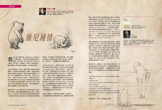 閱刊 Read Monthly • FEB 2015 2928 閱刊 Read Monthly • FEB 2015
維尼鍾情
我
從不看「情情塔塔」的愛情小說。現實生活
中耳聞目睹的、身歷其境的愛情實況劇早已
看膩，還不夠嗎？所以接到今期《閱刊》的
主題後，想了幾天，漸漸跳出「愛情」狹隘的概念，
開始從書架上搜索我要介紹的那一本充滿愛的書兒。
自初中起我便戀上了維尼，經歷了瘋狂收藏其物品的青
蔥歲月，再到熱情冷卻繼而進入冷靜期，最後沉澱昇華
到現在的默默支持和欣賞，說起來我跟維尼倒像是一段
愛了十多年的愛情故事。今次要介紹的 《Winnie-the-
Pooh》（80th Anniversary Edition）是數年前在台北
誠品信義店買的，E.H. Shepard 的插畫深深的吸引著
我，當時我在不假思索的情況下便把它買了回來。但從
來到手之後不懂珍惜是人的劣根性，如是者這書就成了
書架上滿布塵埃、原封不動的收藏。
像絕大部分人一樣，最先我以為小熊維尼是迪士尼旗下
的卡通人物，後來知道牠是被賣掉給迪士尼的，原是作
家 A. A. Milne 受兒子的毛絨玩具所啟發而創造出來的
一連串人物和故事。我承認自己當時對維尼的愛是極其
膚淺的，所以儘管自己明明是有牠的書，卻沒有翻開
它的意思。直到接到今期《閱刊》的主題，我想到了
愛，也想到了它，是愛驅使我終於翻開這本書。
《Winnie-the-Pooh》 一 書 是 Milne 第 一 本 全 寫 小 熊
維尼故事的兒童文學作品，故事中的男主角羅賓
（Christopher Robin）是 Milne 的兒子，全書分成十
個小故事，各個角色漸次在不同章節中亮相（值得
一提的是原來跳跳虎要到 1928 年在《小熊維尼的
房子》一書中才出現）。羅賓的毛絨玩具小熊維尼、
小豬、老灰驢、兔子和袋鼠媽媽等先後被 Milne 化
成性格鮮明的人物出現在書中，內容大致是動物們
與 羅 賓 在 百 畝 森 林（100 Aker Wood） 的 生 活 趣
事，比如說羅賓幫助笨笨的維尼用氣球升上樹上採
蜜糖、維尼和小豬捕捉大臭鼠（Woozle）和長鼻怪
（Heffalump）、羅賓與維尼和朋友們「遠征北極」
和他們營救被困雨水中的小豬等。
若然你以看迪士尼卡通的角度去閱讀《小熊維尼》，
你可能會覺得這本書跟那個在迪士尼樂園中熙熙攘
攘的小熊維尼歷險之旅機動遊戲沒兩樣。然而當你
拋開那個童話化的形象，便可感受到《Winnie-the-
Pooh》故事中不同角色的一舉手一投足都滲透著純真
的友誼。譬如說當老灰驢丟失了尾巴，笨拙的小熊維
尼會義不容辭地承諾替牠尋回（“I, Winnie the Pooh,
will find your tail for you.“）；當小豬被洪水圍困，
牠心中每分每刻都想念著最要好的朋友 ── 維尼（“I
wish Pooh were here. It's so much more friendly
with two.“）；而羅賓和維尼也不只一次的互相表達
愛意……（“Oh Bear!“ said Christopher Robin. “How
I do love you!“ “So do I,“ said Pooh.）。
故事中羅賓與維尼以及其他森林朋友的情誼，其實就
是現實生活中 Milne 的兒子對毛絨玩具的那份深厚感
情的寫照。有時候成年人很難明白孩子對某些玩具的
鍾愛，哪怕是一架掉了車輪的玩具車或者是一個脫了
毛線的洋娃娃，在小朋友眼中都是不能褻瀆的珍寶。
Milne 不但了解家中那些破舊的毛絨玩具對兒子來說
有多重要，還細緻地把它們寫成故事，讓兒子融入其
中。而在故事中羅賓被父親描繪成一個勇敢、機智、
和藹的小孩，就是 Milne 對兒子期望的投射，也是父
親含蓄地表達對兒子的愛。
整本書不是一個單純的、第三身形式的故事作品，而
是現實和故事之間的交互作用，讀此書的時候你就好
像是坐在暖暖的火爐旁邊，一起聽著爸爸給兒子說故
事一樣，而天真爛漫的兒子又不時因應故事的情節而
發問……
“And what did happen？“ asked Christopher Robin.
“When？“
“Next morning.“
“I don't know. Could you think, and tell me and
Pooh sometime？“
“If you wanted it very much.“
“Pooh does,“ said Christopher Robin.
He gave a deep sigh, picked his bear up by the leg
and walked off to the door, trailing Winnie-the-Pooh
behind him.
這麼有愛的一本書，你怎能錯過？
小書說書
說書人 小書
曾經的英文教師。浸大 HUM、嶺南 MCS，現為全職
自由人。主力寫作、攝影、做手作。愛書如命，在蝸
居中自設小型圖書館，與書為伴。
生於倫敦，1903 年劍橋大學畢業後替英國著名雜誌《Punch》撰寫
詩歌和散文，後成助理編輯。他在 1920 年代創作家傳戶曉的角色：
小熊維尼。他的著作包括詩集及故事書《小熊維尼》（1926）和《小
熊維尼和老灰爐的家》（1928）等。
作者
A. A. Milne
（1882-1956）
《Winnie-the-Pooh
（80th Anniversary edition）》
（Egmont UK Ltd / 2006）
閱刊 Read Monthly • FEB 2015 2928 閱刊 Read Monthly • FEB 2015
 